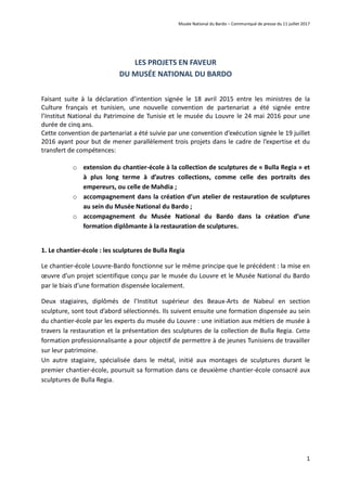 Musée National du Bardo – Communiqué de presse du 11 juillet 2017
1
LES PROJETS EN FAVEUR
DU MUSÉE NATIONAL DU BARDO
Faisant suite à la déclaration d’intention signée le 18 avril 2015 entre les ministres de la
Culture français et tunisien, une nouvelle convention de partenariat a été signée entre
l’Institut National du Patrimoine de Tunisie et le musée du Louvre le 24 mai 2016 pour une
durée de cinq ans.
Cette convention de partenariat a été suivie par une convention d’exécution signée le 19 juillet
2016 ayant pour but de mener parallèlement trois projets dans le cadre de l’expertise et du
transfert de compétences:
o extension du chantier-école à la collection de sculptures de « Bulla Regia » et
à plus long terme à d’autres collections, comme celle des portraits des
empereurs, ou celle de Mahdia ;
o accompagnement dans la création d’un atelier de restauration de sculptures
au sein du Musée National du Bardo ;
o accompagnement du Musée National du Bardo dans la création d’une
formation diplômante à la restauration de sculptures.
1. Le chantier-école : les sculptures de Bulla Regia
Le chantier-école Louvre-Bardo fonctionne sur le même principe que le précédent : la mise en
œuvre d’un projet scientifique conçu par le musée du Louvre et le Musée National du Bardo
par le biais d’une formation dispensée localement.
Deux stagiaires, diplômés de l’Institut supérieur des Beaux-Arts de Nabeul en section
sculpture, sont tout d’abord sélectionnés. Ils suivent ensuite une formation dispensée au sein
du chantier-école par les experts du musée du Louvre : une initiation aux métiers de musée à
travers la restauration et la présentation des sculptures de la collection de Bulla Regia. Cette
formation professionnalisante a pour objectif de permettre à de jeunes Tunisiens de travailler
sur leur patrimoine.
Un autre stagiaire, spécialisée dans le métal, initié aux montages de sculptures durant le
premier chantier-école, poursuit sa formation dans ce deuxième chantier-école consacré aux
sculptures de Bulla Regia.
 
