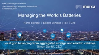Patents & © 2008-2019- Moixa Energy Holdings Ltd
Managing the World’s Batteries
Home Storage | Electric Vehicles | IoT | Grid
Local grid balancing from aggregated storage and electric vehicles
Simon Daniel, CEO
www.cir-strategy.com/events
10th anniversary Cleanpower Smart Grids
Conference 2019
 
