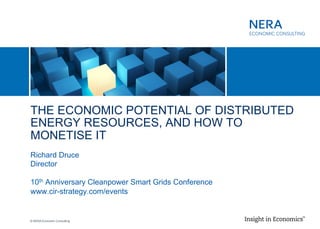 © NERA Economic Consulting
​ THE ECONOMIC POTENTIAL OF DISTRIBUTED
ENERGY RESOURCES, AND HOW TO
MONETISE IT
​ Richard Druce
​ Director
​ 10th Anniversary Cleanpower Smart Grids Conference
​ www.cir-strategy.com/events
 