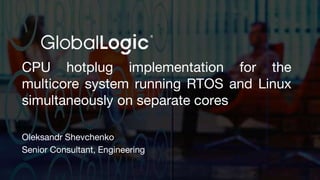 CPU hotplug implementation for the
multicore system running RTOS and Linux
simultaneously on separate cores
Oleksandr Shevchenko
Senior Consultant, Engineering
 