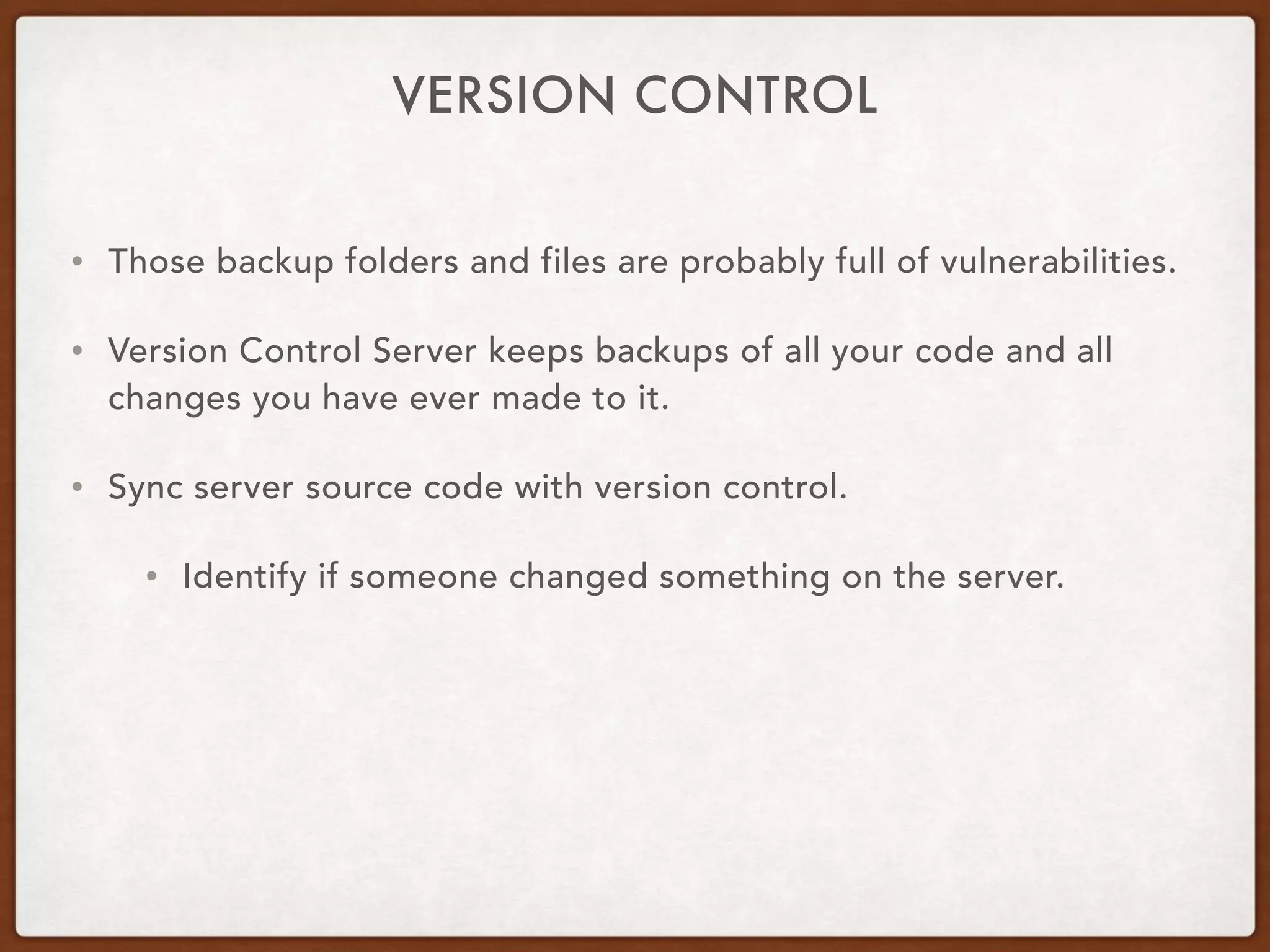 VERSION CONTROL
• Those backup folders and files are probably full of vulnerabilities.
• Version Control Server keeps backups of all your code and all
changes you have ever made to it.
• Sync server source code with version control.
• Identify if someone changed something on the server.
 