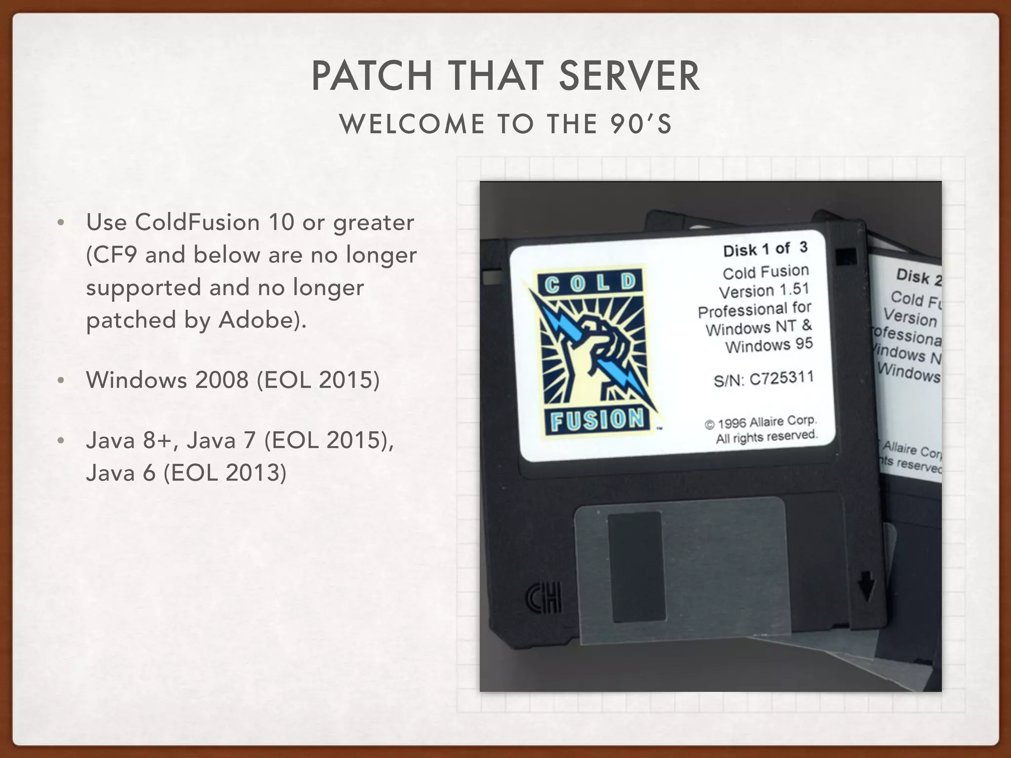 WELCOME TO THE 90’S
PATCH THAT SERVER
• Use ColdFusion 10 or greater
(CF9 and below are no longer
supported and no longer
patched by Adobe).
• Windows 2008 (EOL 2015)
• Java 8+, Java 7 (EOL 2015),
Java 6 (EOL 2013)
 