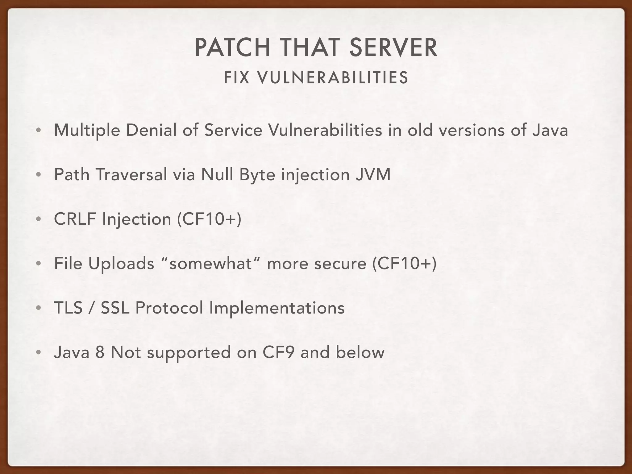 FIX VULNERABILITIES
PATCH THAT SERVER
• Multiple Denial of Service Vulnerabilities in old versions of Java
• Path Traversal via Null Byte injection JVM
• CRLF Injection (CF10+)
• File Uploads “somewhat” more secure (CF10+)
• TLS / SSL Protocol Implementations
• Java 8 Not supported on CF9 and below
 