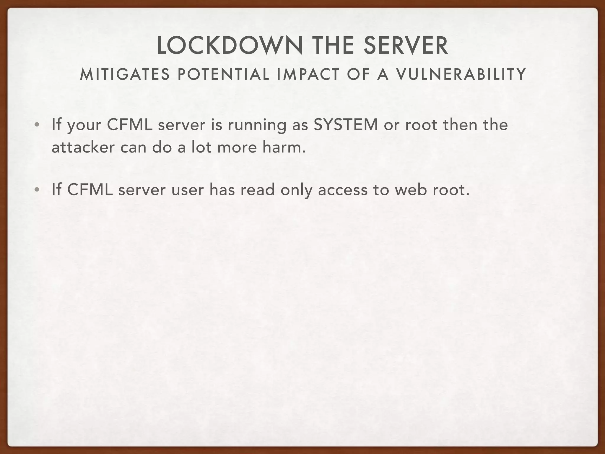MITIGATES POTENTIAL IMPACT OF A VULNERABILITY
LOCKDOWN THE SERVER
• If your CFML server is running as SYSTEM or root then the
attacker can do a lot more harm.
• If CFML server user has read only access to web root.
 