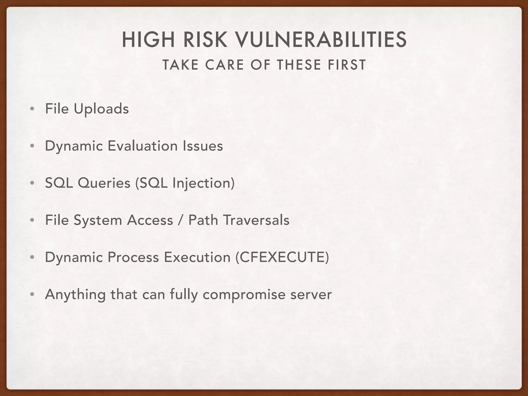 TAKE CARE OF THESE FIRST
HIGH RISK VULNERABILITIES
• File Uploads
• Dynamic Evaluation Issues
• SQL Queries (SQL Injection)
• File System Access / Path Traversals
• Dynamic Process Execution (CFEXECUTE)
• Anything that can fully compromise server
 