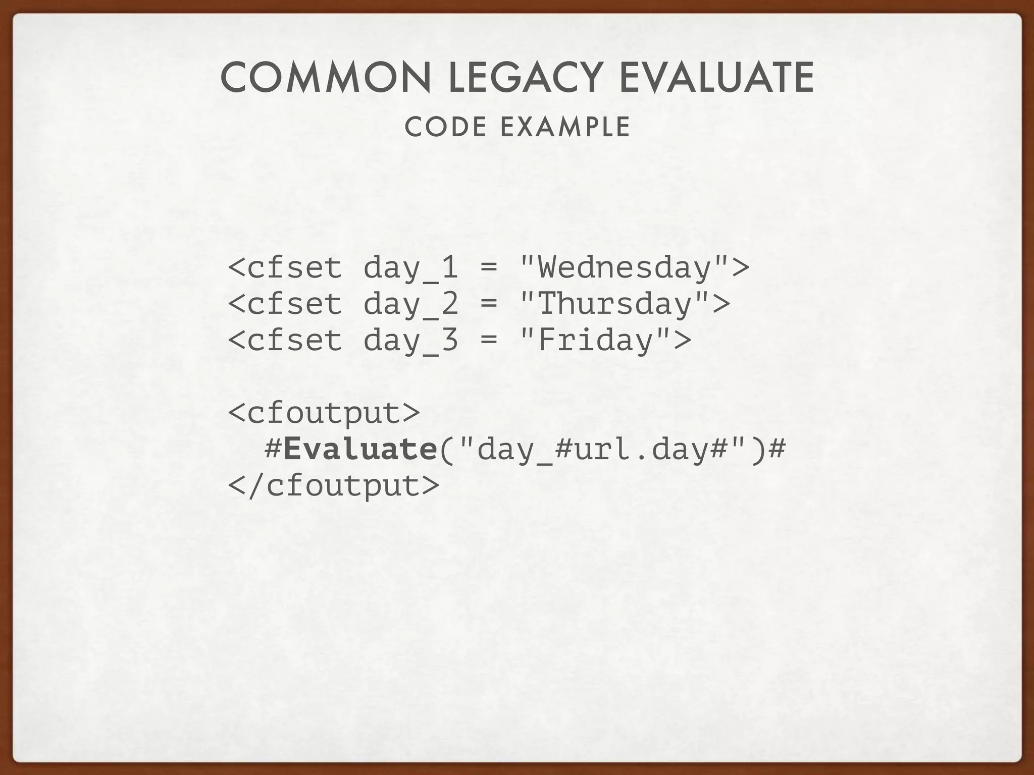 CODE EXAMPLE
COMMON LEGACY EVALUATE
<cfset day_1 = "Wednesday">
<cfset day_2 = "Thursday">
<cfset day_3 = "Friday">
<cfoutput>
#Evaluate("day_#url.day#")#
</cfoutput>
 