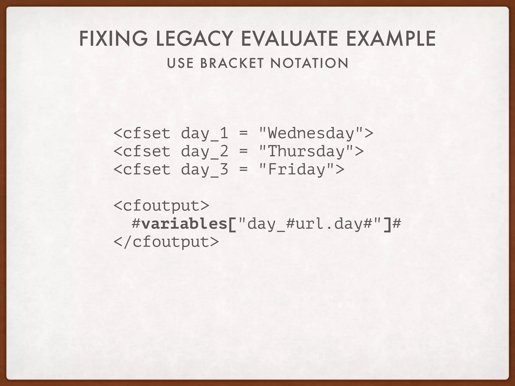 USE BRACKET NOTATION
FIXING LEGACY EVALUATE EXAMPLE
<cfset day_1 = "Wednesday">
<cfset day_2 = "Thursday">
<cfset day_3 = "Friday">
<cfoutput>
#variables["day_#url.day#"]#
</cfoutput>
 