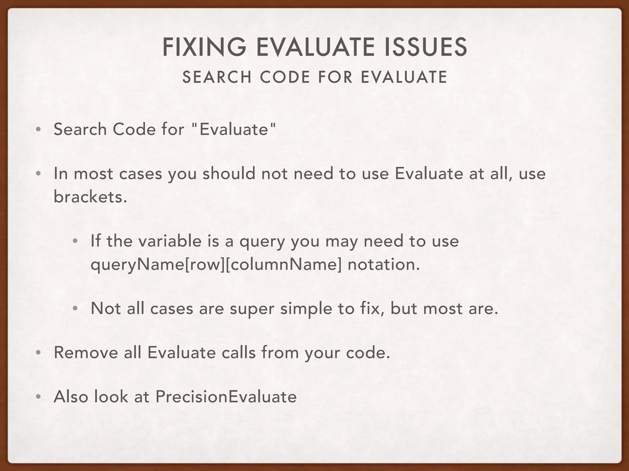 SEARCH CODE FOR EVALUATE
FIXING EVALUATE ISSUES
• Search Code for "Evaluate"
• In most cases you should not need to use Evaluate at all, use
brackets.
• If the variable is a query you may need to use
queryName[row][columnName] notation.
• Not all cases are super simple to fix, but most are.
• Remove all Evaluate calls from your code.
• Also look at PrecisionEvaluate
 