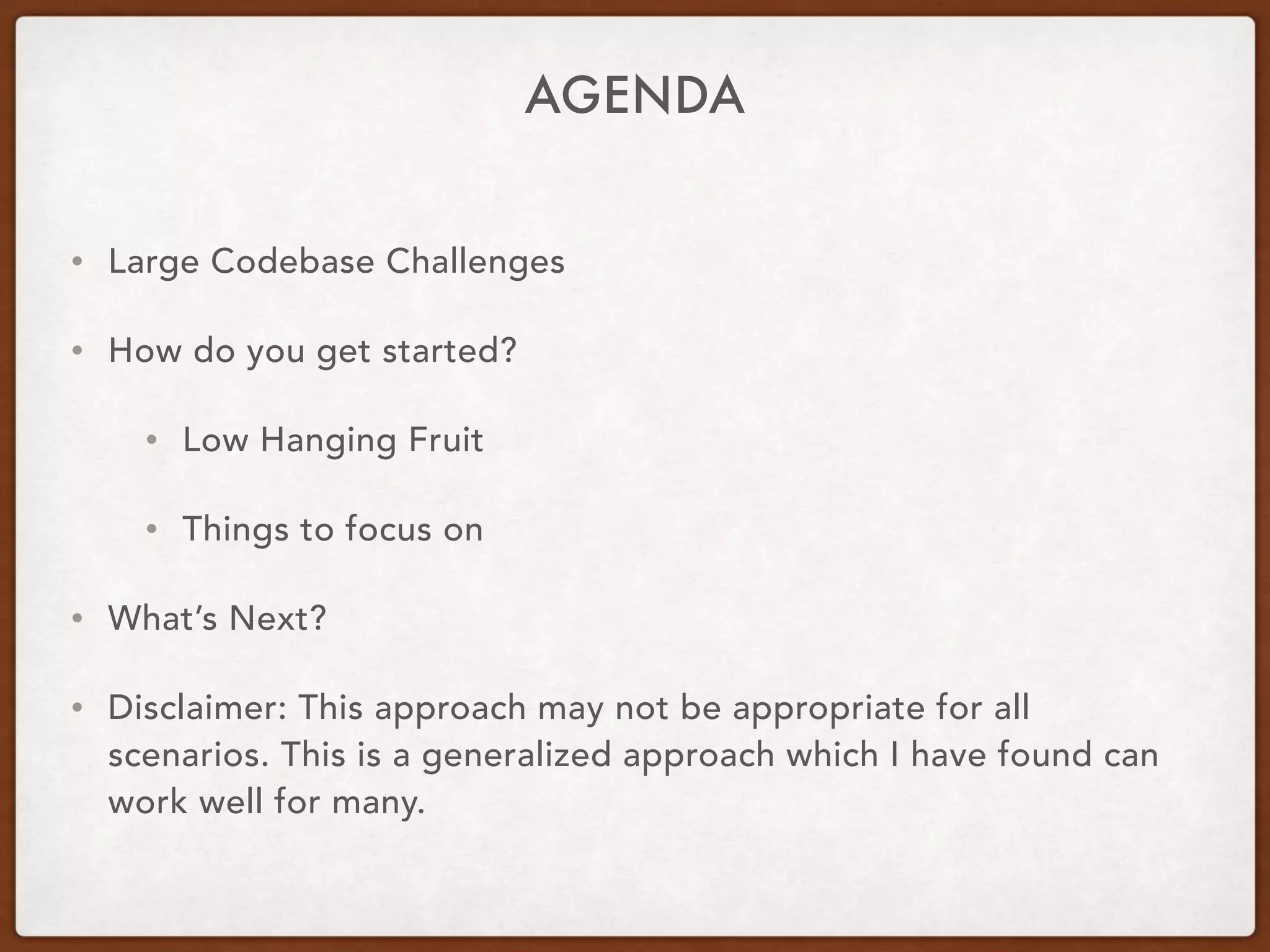 AGENDA
• Large Codebase Challenges
• How do you get started?
• Low Hanging Fruit
• Things to focus on
• What’s Next?
• Disclaimer: This approach may not be appropriate for all
scenarios. This is a generalized approach which I have found can
work well for many.
 