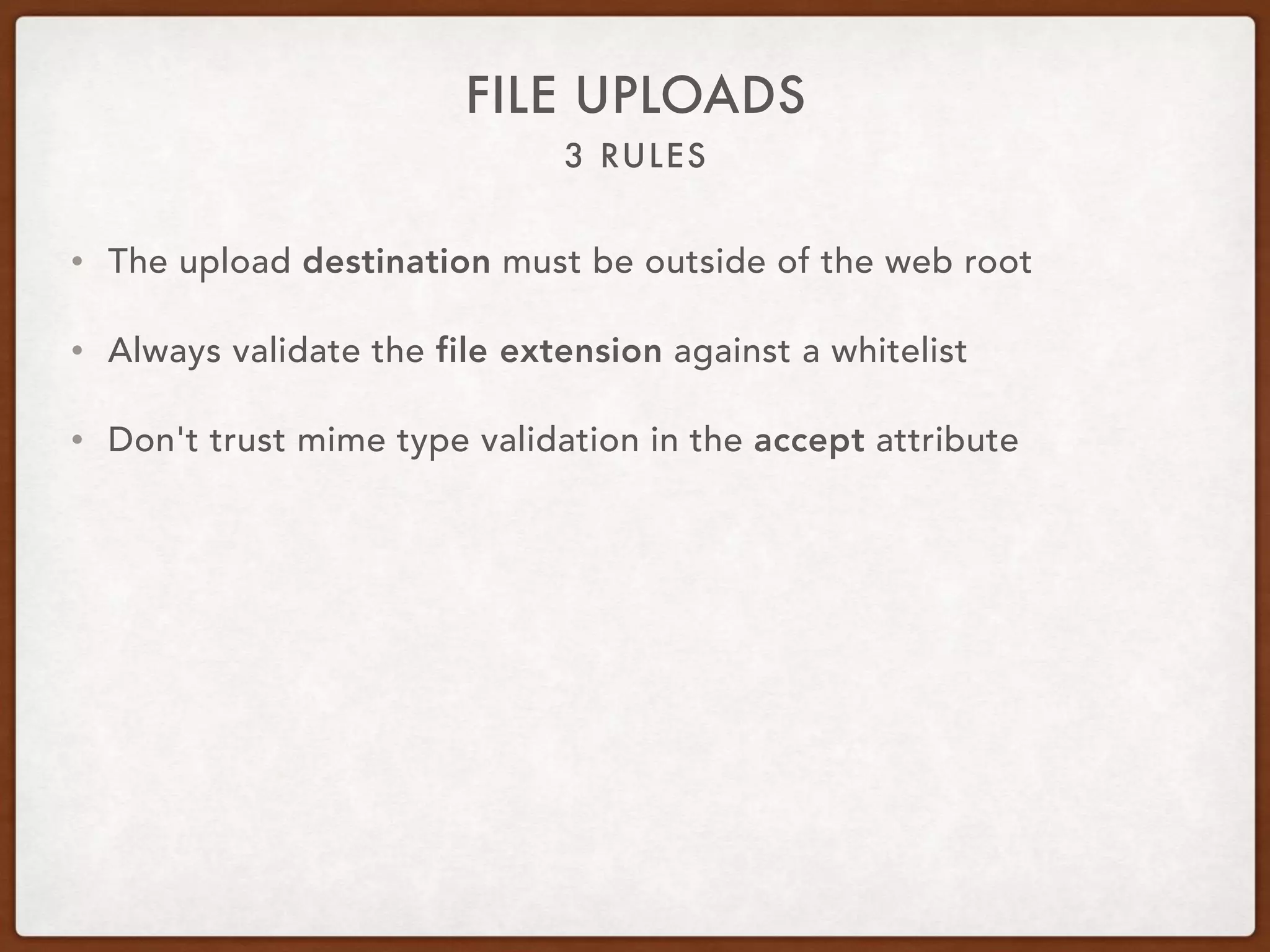 3 RULES
FILE UPLOADS
• The upload destination must be outside of the web root
• Always validate the file extension against a whitelist
• Don't trust mime type validation in the accept attribute
 