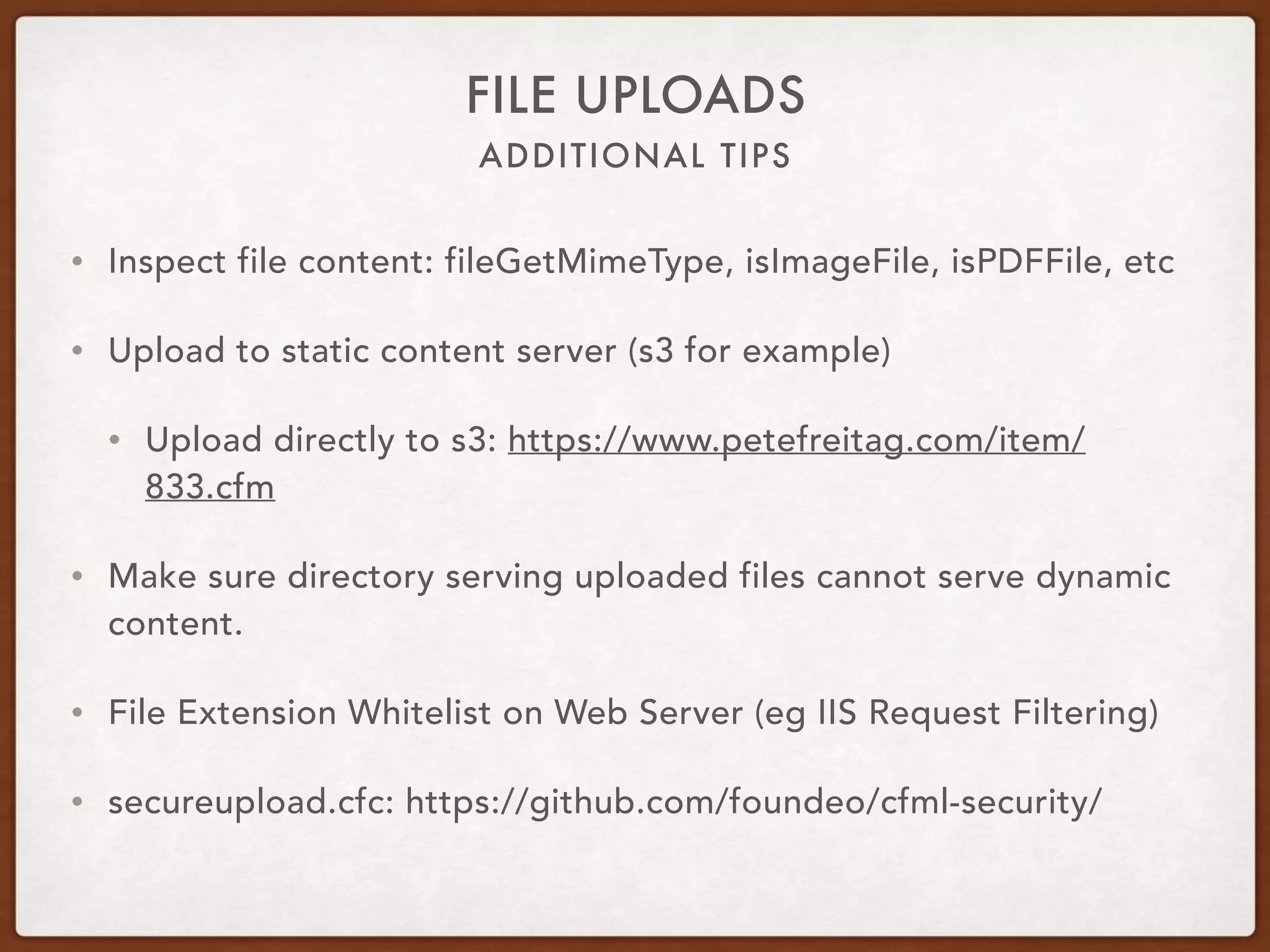 ADDITIONAL TIPS
FILE UPLOADS
• Inspect file content: fileGetMimeType, isImageFile, isPDFFile, etc
• Upload to static content server (s3 for example)
• Upload directly to s3: https://www.petefreitag.com/item/
833.cfm
• Make sure directory serving uploaded files cannot serve dynamic
content.
• File Extension Whitelist on Web Server (eg IIS Request Filtering)
• secureupload.cfc: https://github.com/foundeo/cfml-security/
 