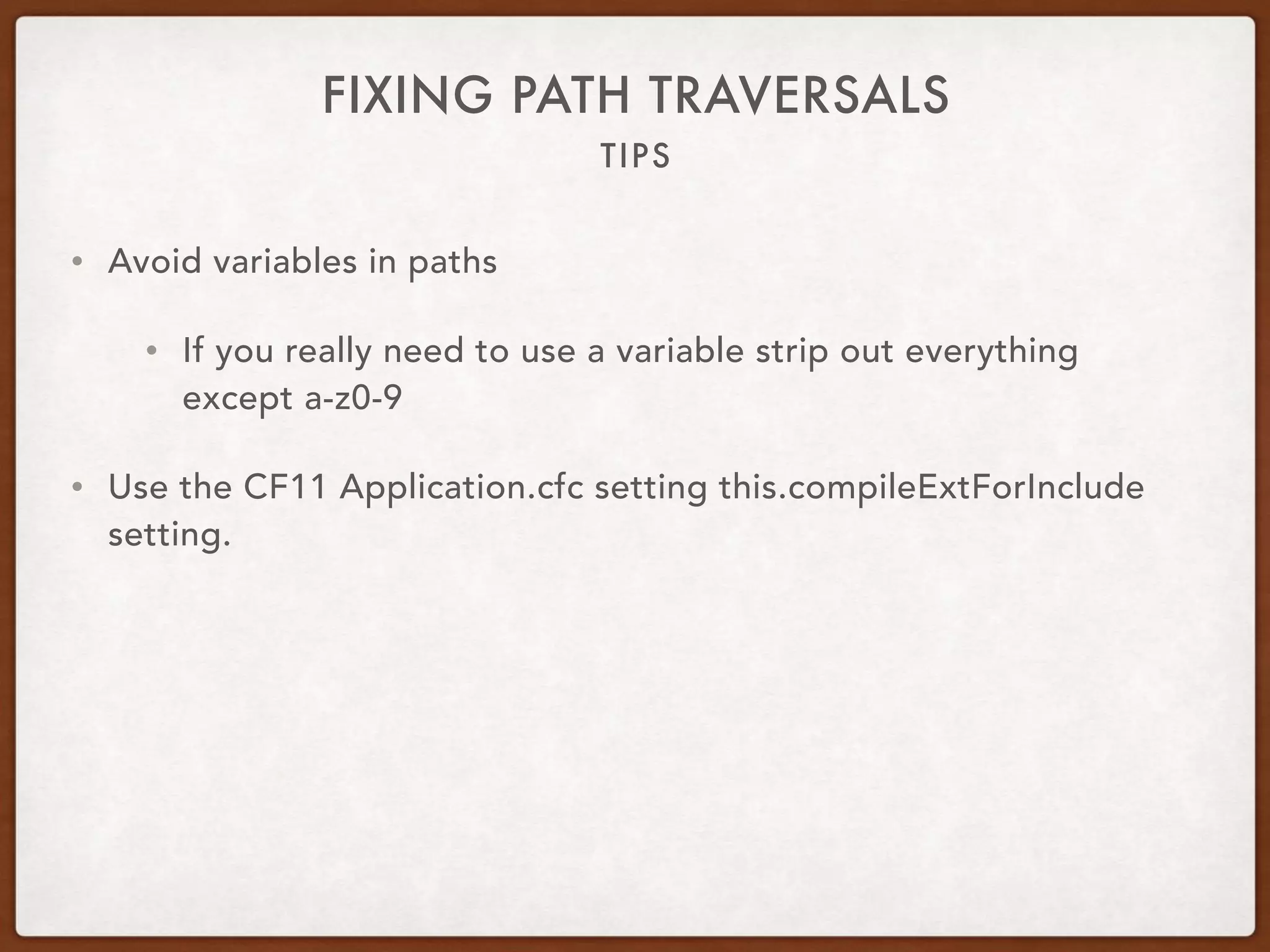 TIPS
FIXING PATH TRAVERSALS
• Avoid variables in paths
• If you really need to use a variable strip out everything
except a-z0-9
• Use the CF11 Application.cfc setting this.compileExtForInclude
setting.
 