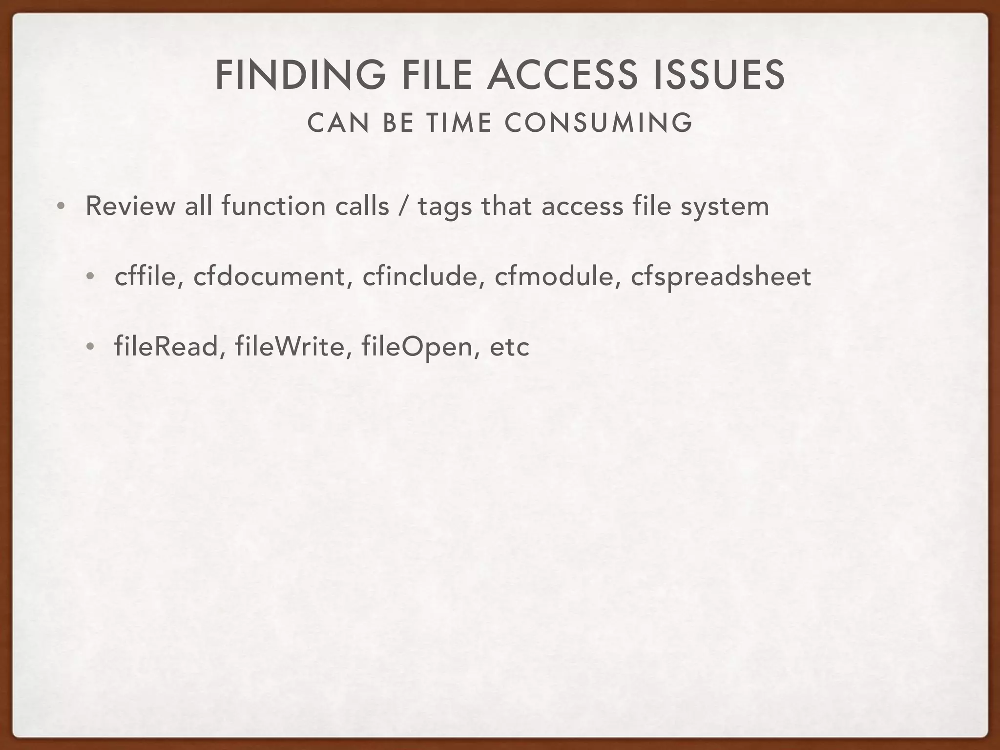 CAN BE TIME CONSUMING
FINDING FILE ACCESS ISSUES
• Review all function calls / tags that access file system
• cffile, cfdocument, cfinclude, cfmodule, cfspreadsheet
• fileRead, fileWrite, fileOpen, etc
 