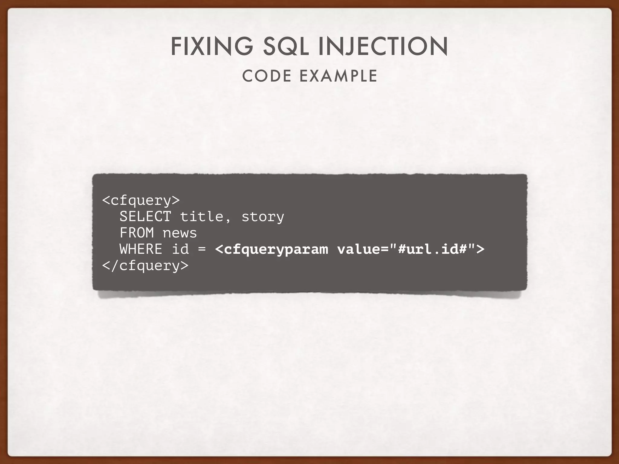 CODE EXAMPLE
FIXING SQL INJECTION
<cfquery>
SELECT title, story
FROM news
WHERE id = <cfqueryparam value="#url.id#">
</cfquery>
 