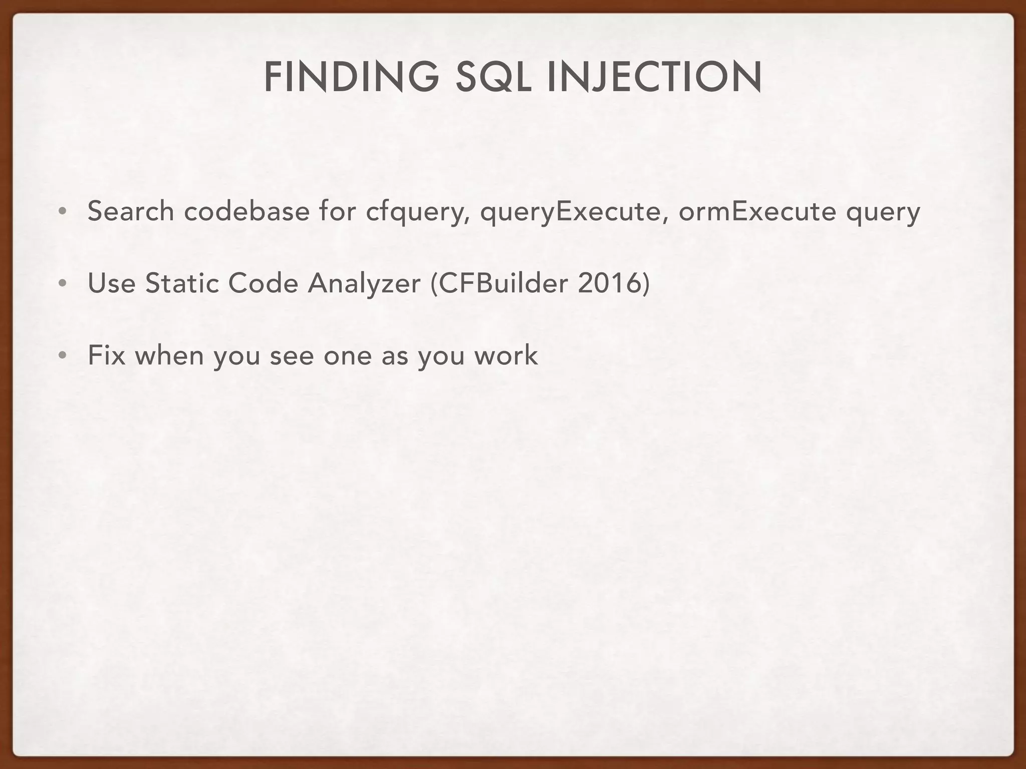 FINDING SQL INJECTION
• Search codebase for cfquery, queryExecute, ormExecute query
• Use Static Code Analyzer (CFBuilder 2016)
• Fix when you see one as you work
 