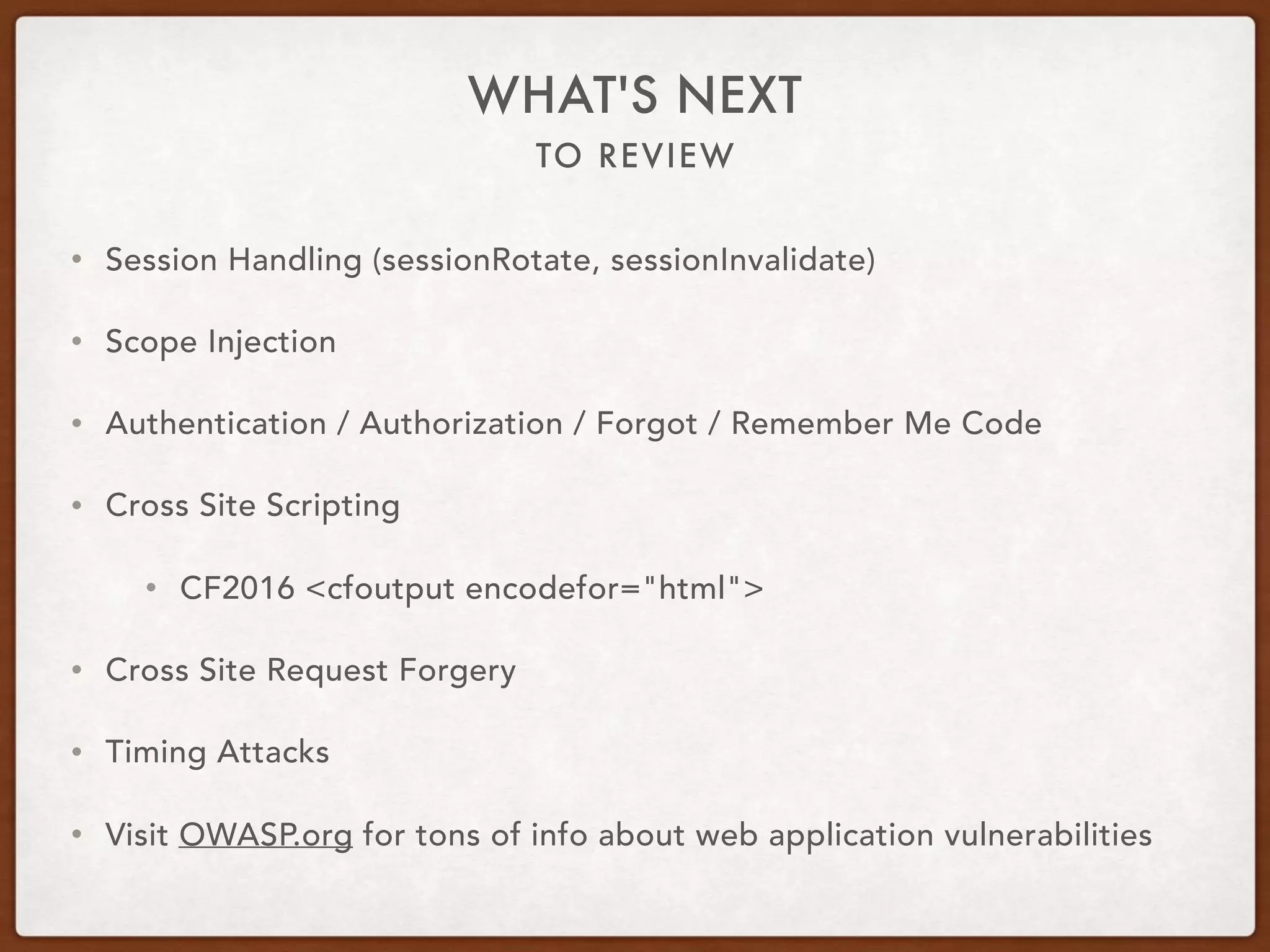 TO REVIEW
WHAT'S NEXT
• Session Handling (sessionRotate, sessionInvalidate)
• Scope Injection
• Authentication / Authorization / Forgot / Remember Me Code
• Cross Site Scripting
• CF2016 <cfoutput encodefor="html">
• Cross Site Request Forgery
• Timing Attacks
• Visit OWASP.org for tons of info about web application vulnerabilities
 