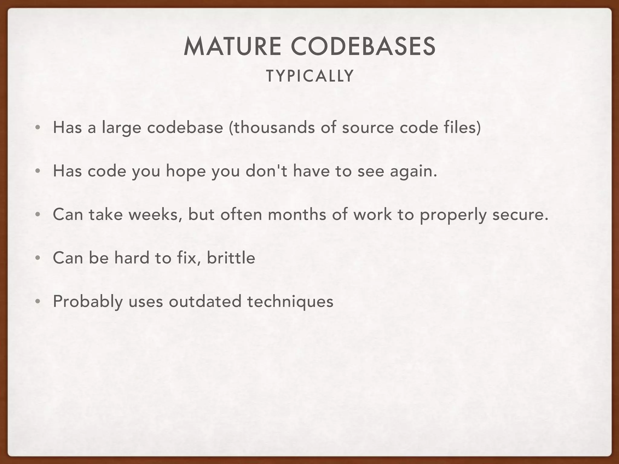TYPICALLY
MATURE CODEBASES
• Has a large codebase (thousands of source code files)
• Has code you hope you don't have to see again.
• Can take weeks, but often months of work to properly secure.
• Can be hard to fix, brittle
• Probably uses outdated techniques
 
