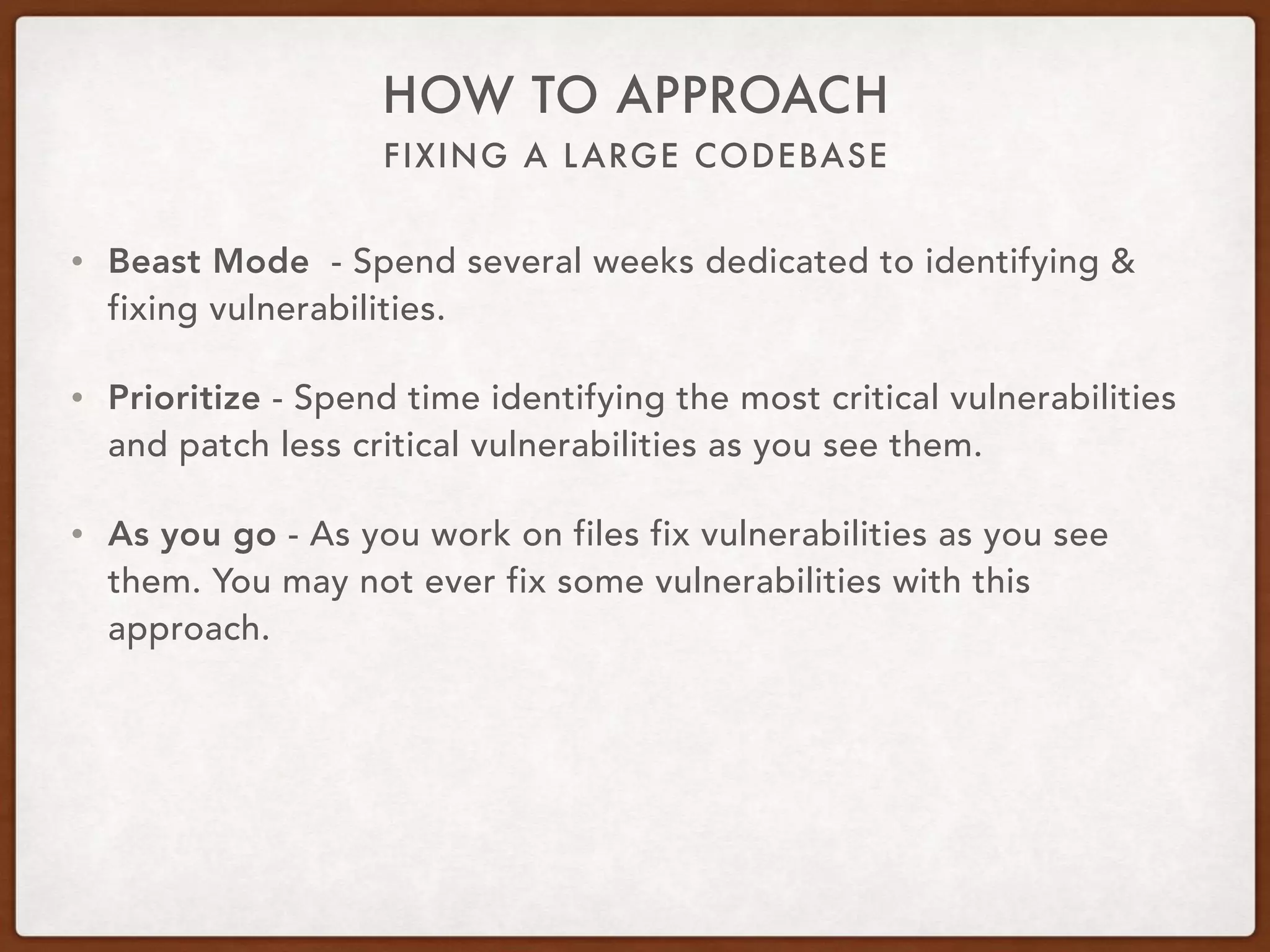 FIXING A LARGE CODEBASE
HOW TO APPROACH
• Beast Mode - Spend several weeks dedicated to identifying &
fixing vulnerabilities.
• Prioritize - Spend time identifying the most critical vulnerabilities
and patch less critical vulnerabilities as you see them.
• As you go - As you work on files fix vulnerabilities as you see
them. You may not ever fix some vulnerabilities with this
approach.
 