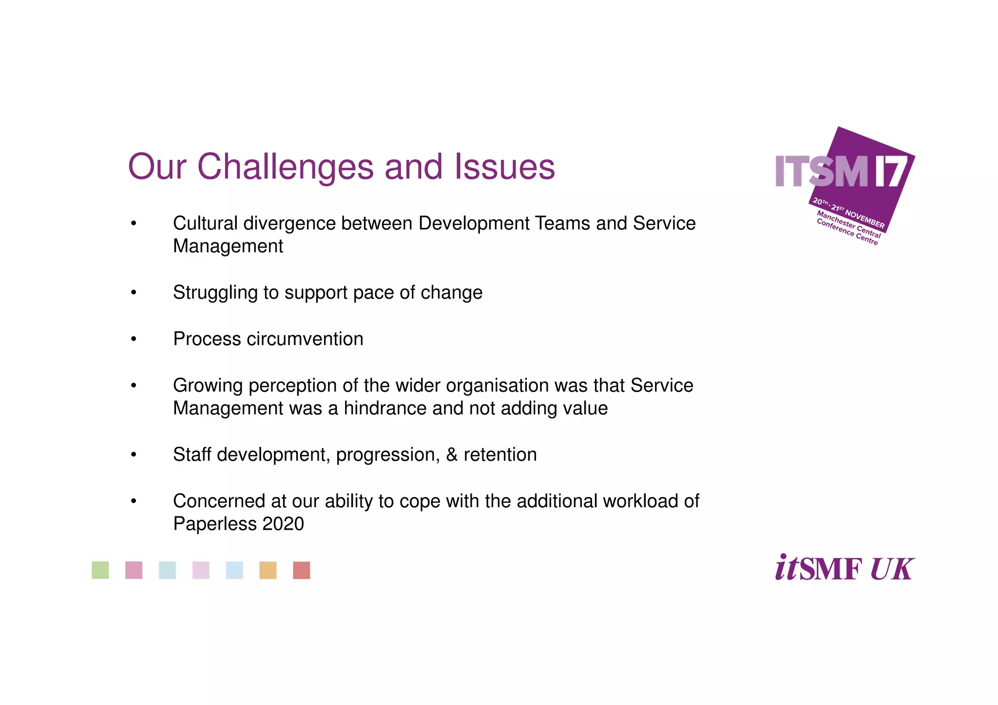 Our Challenges and Issues
• Cultural divergence between Development Teams and Service
Management
• Struggling to support pace of change
• Process circumvention
• Growing perception of the wider organisation was that Service
Management was a hindrance and not adding value
• Staff development, progression, & retention
• Concerned at our ability to cope with the additional workload of
Paperless 2020
 
