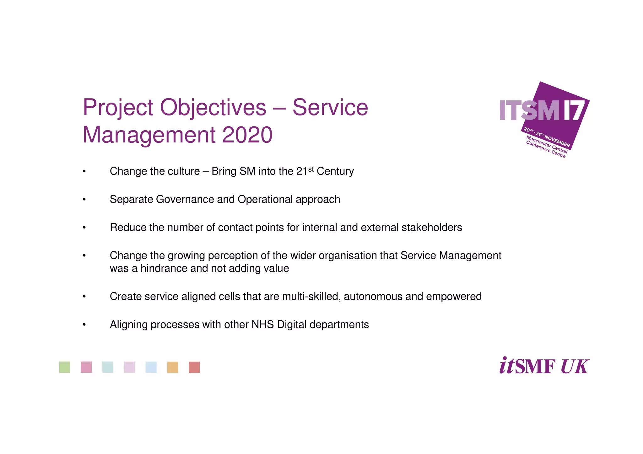 Project Objectives – Service
Management 2020
• Change the culture – Bring SM into the 21st Century
• Separate Governance and Operational approach
• Reduce the number of contact points for internal and external stakeholders
• Change the growing perception of the wider organisation that Service Management
was a hindrance and not adding value
• Create service aligned cells that are multi-skilled, autonomous and empowered
• Aligning processes with other NHS Digital departments
 