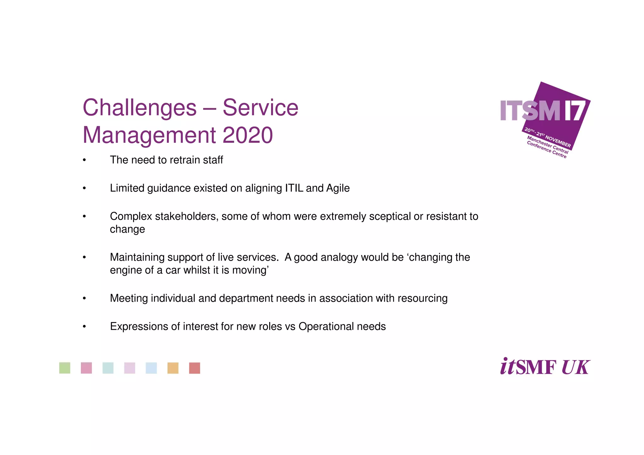 Challenges – Service
Management 2020
• The need to retrain staff
• Limited guidance existed on aligning ITIL and Agile
• Complex stakeholders, some of whom were extremely sceptical or resistant to
change
• Maintaining support of live services. A good analogy would be ‘changing the
engine of a car whilst it is moving’
• Meeting individual and department needs in association with resourcing
• Expressions of interest for new roles vs Operational needs
 