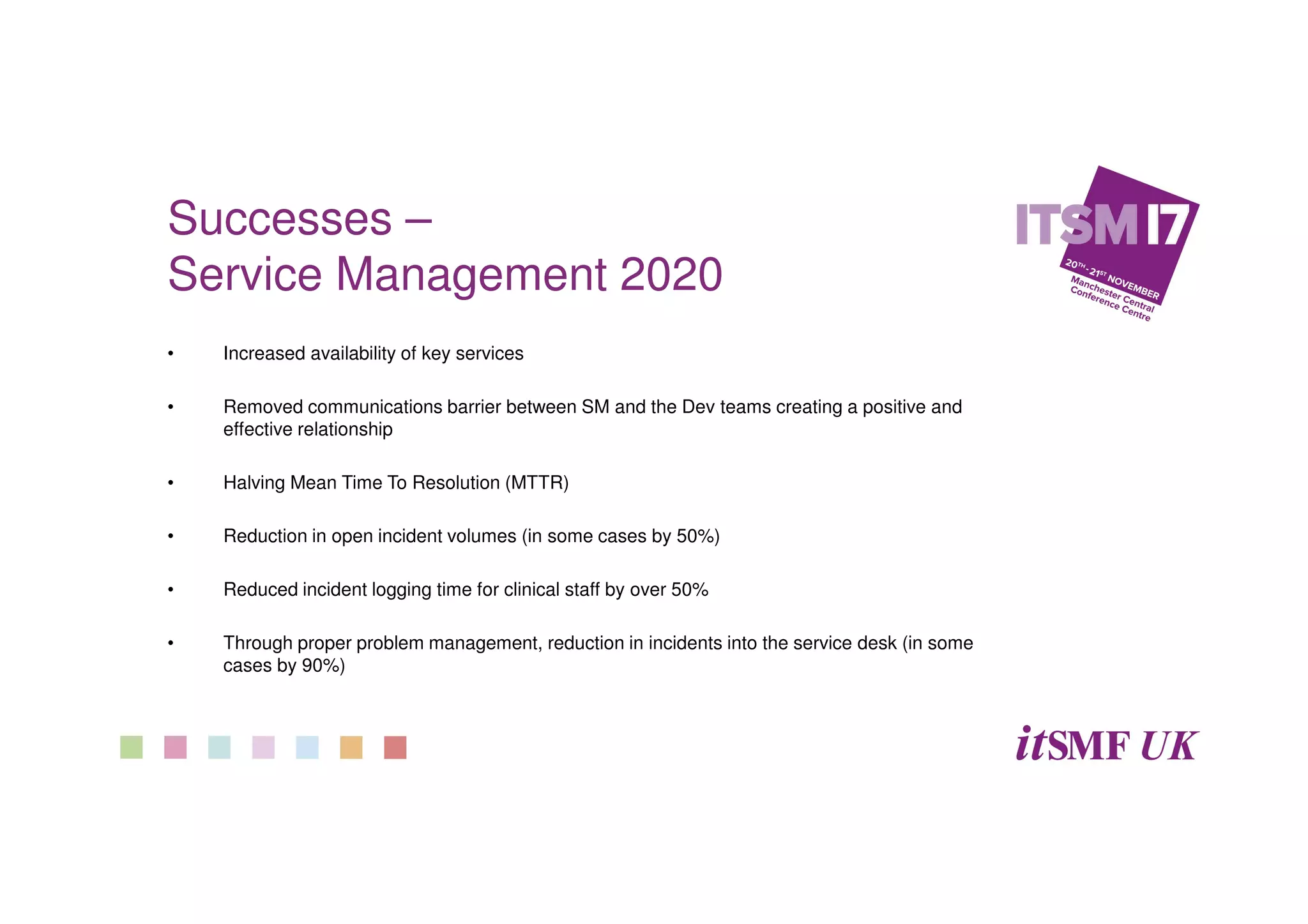 Successes –
Service Management 2020
• Increased availability of key services
• Removed communications barrier between SM and the Dev teams creating a positive and
effective relationship
• Halving Mean Time To Resolution (MTTR)
• Reduction in open incident volumes (in some cases by 50%)
• Reduced incident logging time for clinical staff by over 50%
• Through proper problem management, reduction in incidents into the service desk (in some
cases by 90%)
 