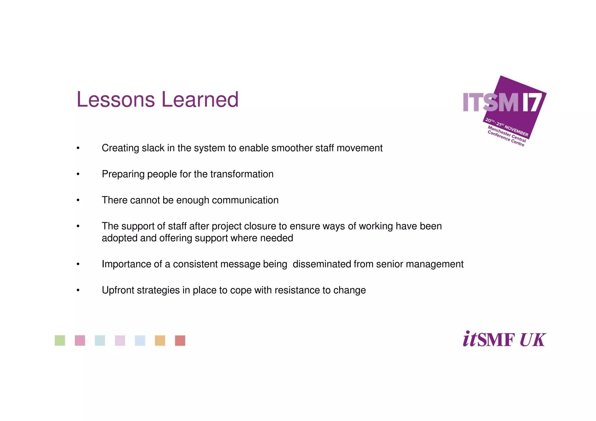 Lessons Learned
• Creating slack in the system to enable smoother staff movement
• Preparing people for the transformation
• There cannot be enough communication
• The support of staff after project closure to ensure ways of working have been
adopted and offering support where needed
• Importance of a consistent message being disseminated from senior management
• Upfront strategies in place to cope with resistance to change
 
