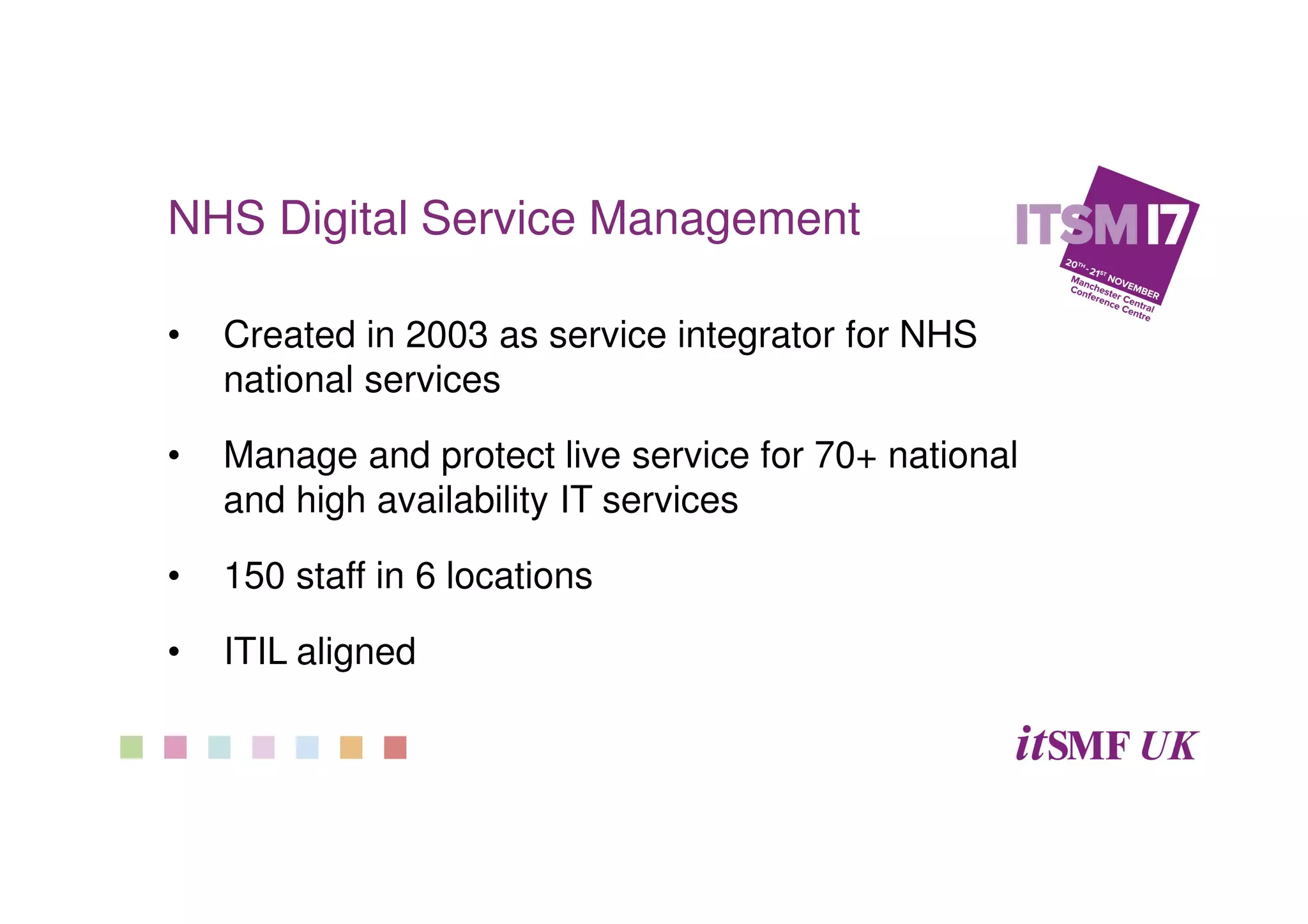NHS Digital Service Management
• Created in 2003 as service integrator for NHS
national services
• Manage and protect live service for 70+ national
and high availability IT services
• 150 staff in 6 locations
• ITIL aligned
 