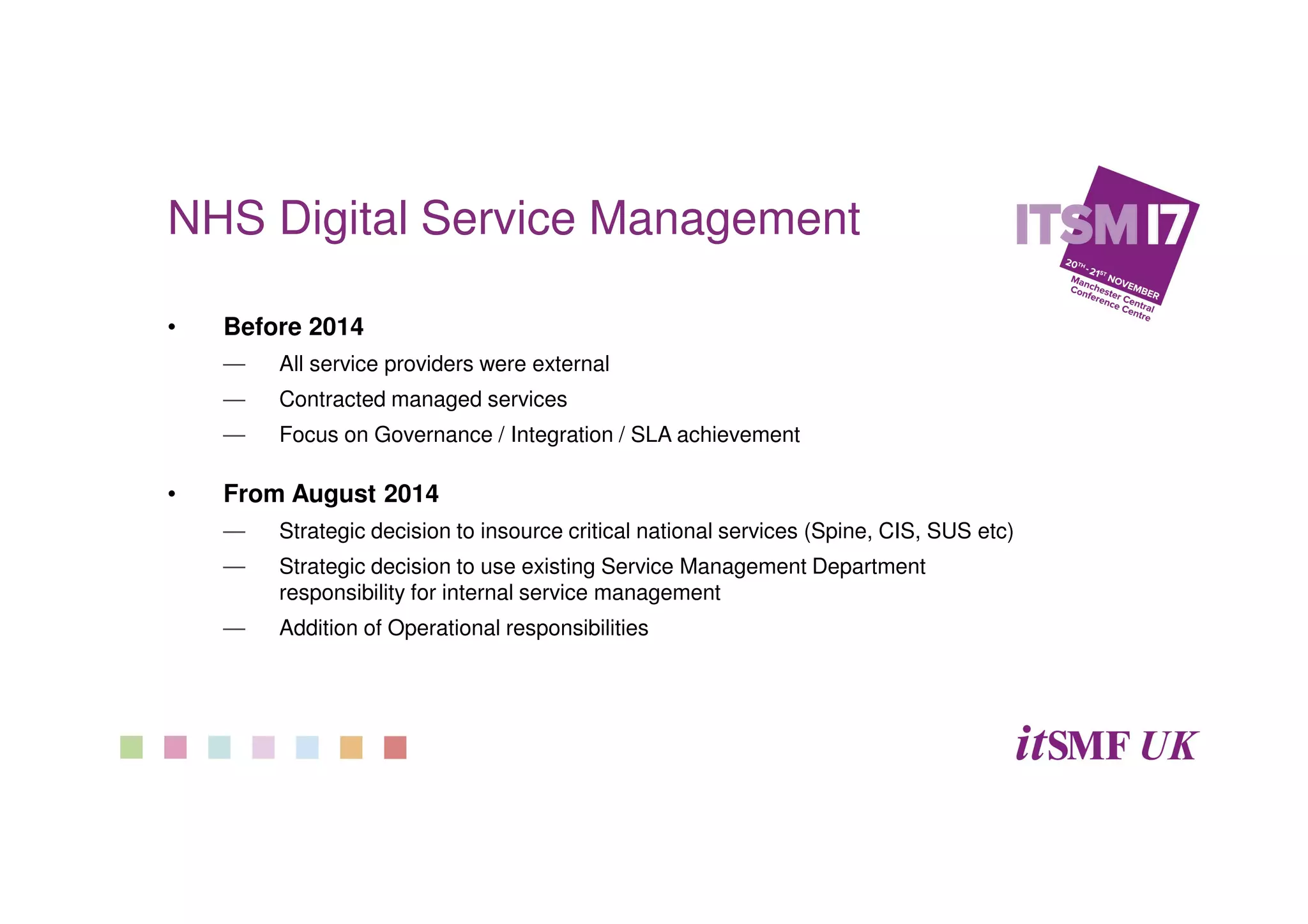 NHS Digital Service Management
• Before 2014
— All service providers were external
— Contracted managed services
— Focus on Governance / Integration / SLA achievement
• From August 2014
— Strategic decision to insource critical national services (Spine, CIS, SUS etc)
— Strategic decision to use existing Service Management Department
responsibility for internal service management
— Addition of Operational responsibilities
 