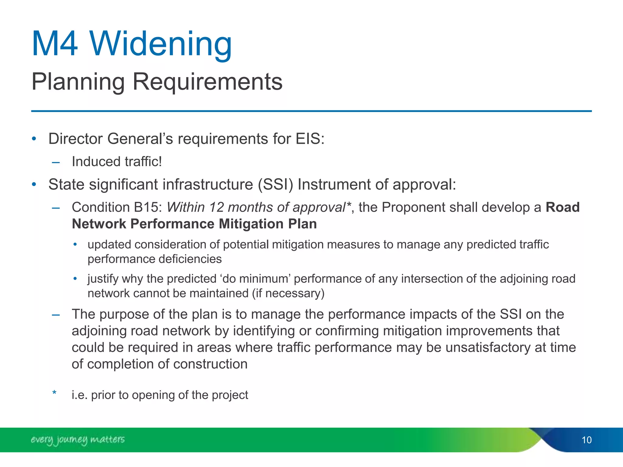 M4 Widening
• Director General’s requirements for EIS:
– Induced traffic!
• State significant infrastructure (SSI) Instrument of approval:
– Condition B15: Within 12 months of approval*, the Proponent shall develop a Road
Network Performance Mitigation Plan
• updated consideration of potential mitigation measures to manage any predicted traffic
performance deficiencies
• justify why the predicted ‘do minimum’ performance of any intersection of the adjoining road
network cannot be maintained (if necessary)
– The purpose of the plan is to manage the performance impacts of the SSI on the
adjoining road network by identifying or confirming mitigation improvements that
could be required in areas where traffic performance may be unsatisfactory at time
of completion of construction
* i.e. prior to opening of the project
10
Planning Requirements
 