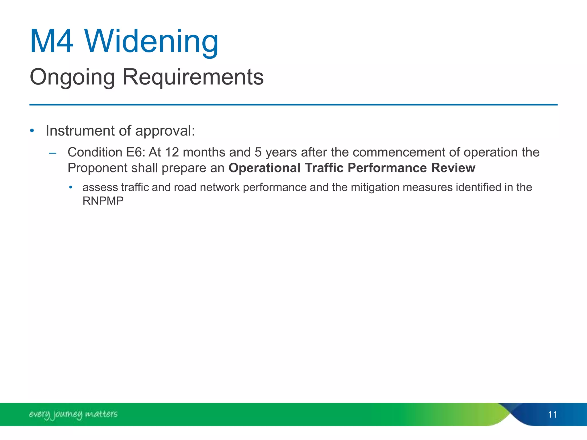 M4 Widening
• Instrument of approval:
– Condition E6: At 12 months and 5 years after the commencement of operation the
Proponent shall prepare an Operational Traffic Performance Review
• assess traffic and road network performance and the mitigation measures identified in the
RNPMP
11
Ongoing Requirements
 