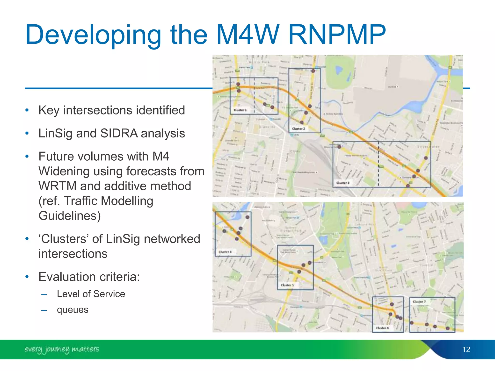 Developing the M4W RNPMP
• Key intersections identified
• LinSig and SIDRA analysis
• Future volumes with M4
Widening using forecasts from
WRTM and additive method
(ref. Traffic Modelling
Guidelines)
• ‘Clusters’ of LinSig networked
intersections
• Evaluation criteria:
– Level of Service
– queues
12
 