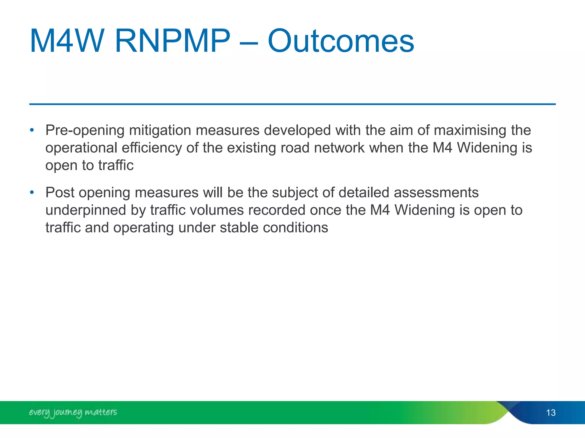 M4W RNPMP – Outcomes
• Pre-opening mitigation measures developed with the aim of maximising the
operational efficiency of the existing road network when the M4 Widening is
open to traffic
• Post opening measures will be the subject of detailed assessments
underpinned by traffic volumes recorded once the M4 Widening is open to
traffic and operating under stable conditions
13
 