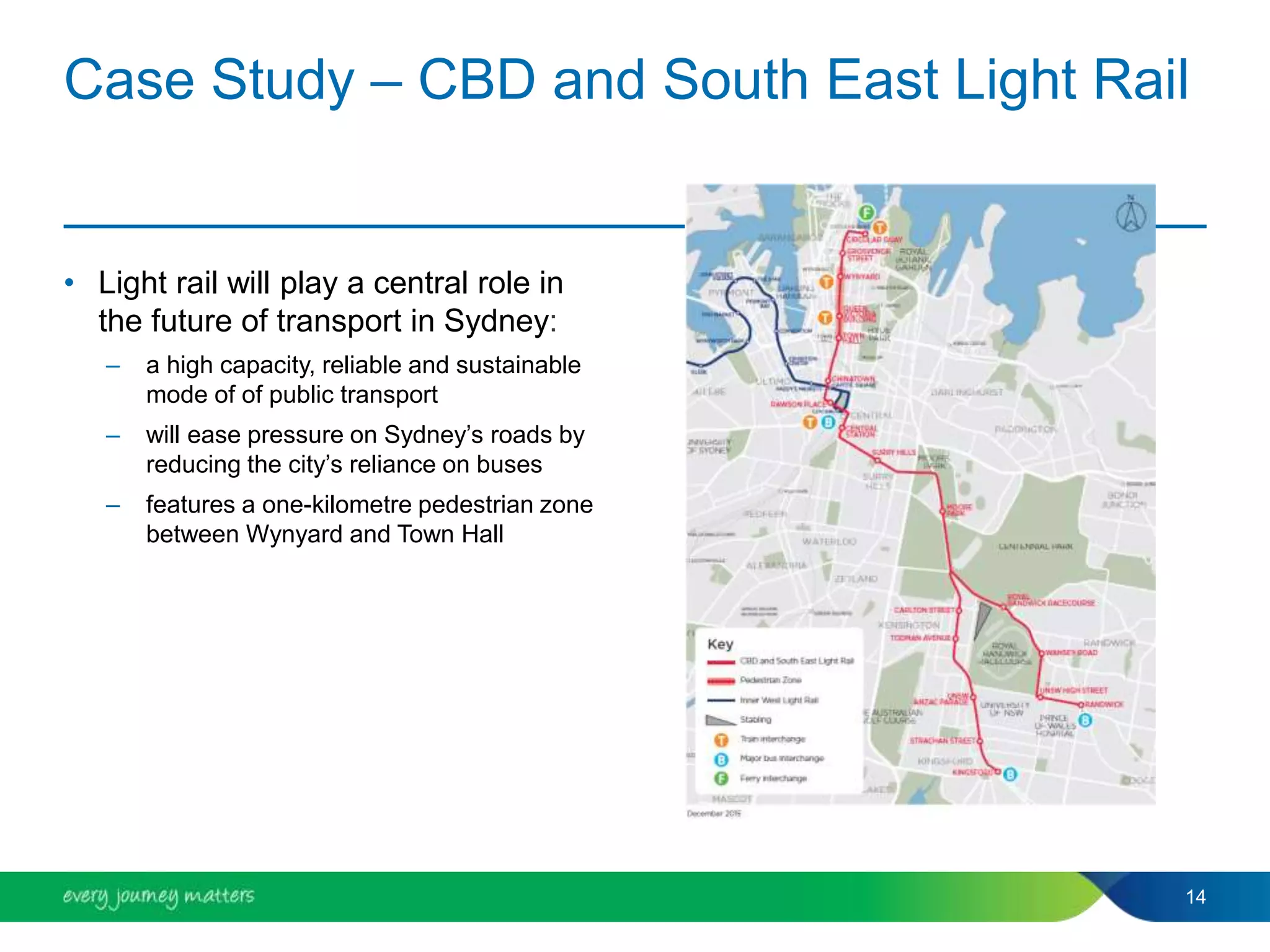 Case Study – CBD and South East Light Rail
• Light rail will play a central role in
the future of transport in Sydney:
– a high capacity, reliable and sustainable
mode of of public transport
– will ease pressure on Sydney’s roads by
reducing the city’s reliance on buses
– features a one-kilometre pedestrian zone
between Wynyard and Town Hall
14
 