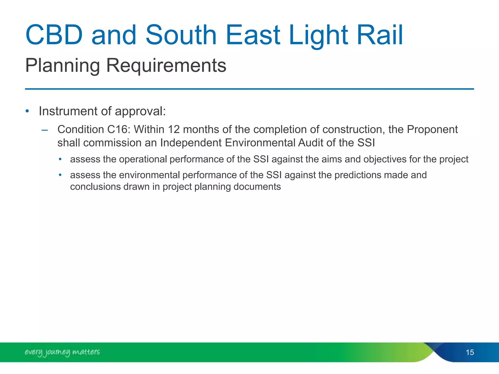 CBD and South East Light Rail
• Instrument of approval:
– Condition C16: Within 12 months of the completion of construction, the Proponent
shall commission an Independent Environmental Audit of the SSI
• assess the operational performance of the SSI against the aims and objectives for the project
• assess the environmental performance of the SSI against the predictions made and
conclusions drawn in project planning documents
15
Planning Requirements
 