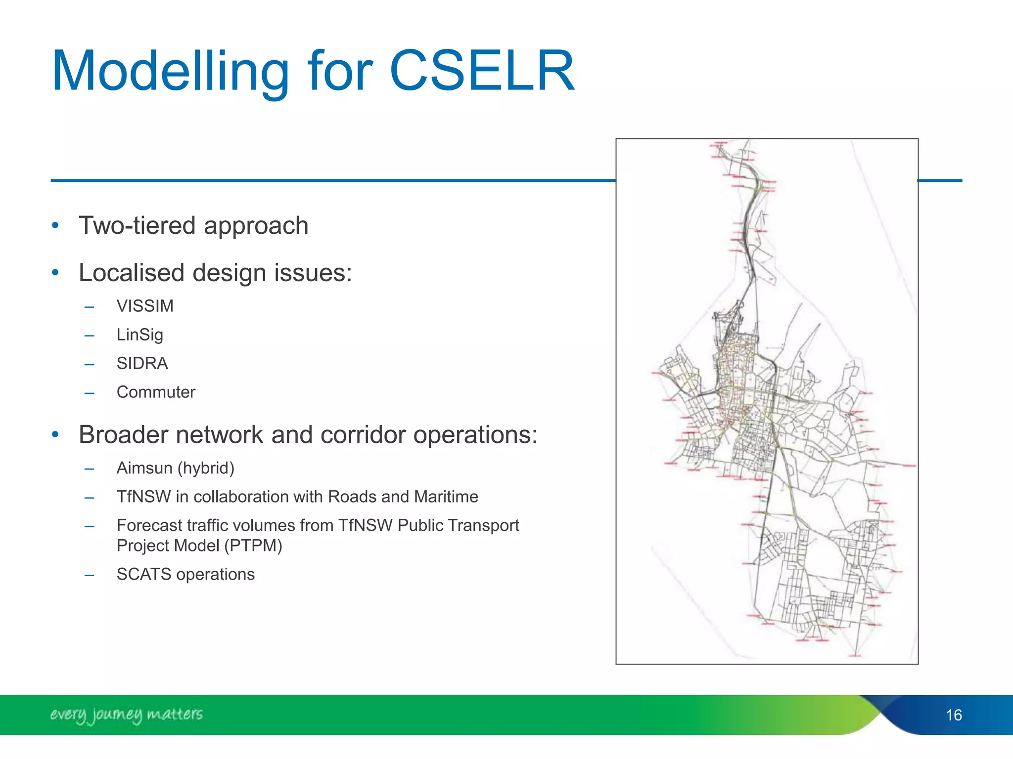 Modelling for CSELR
• Two-tiered approach
• Localised design issues:
– VISSIM
– LinSig
– SIDRA
– Commuter
• Broader network and corridor operations:
– Aimsun (hybrid)
– TfNSW in collaboration with Roads and Maritime
– Forecast traffic volumes from TfNSW Public Transport
Project Model (PTPM)
– SCATS operations
16
 