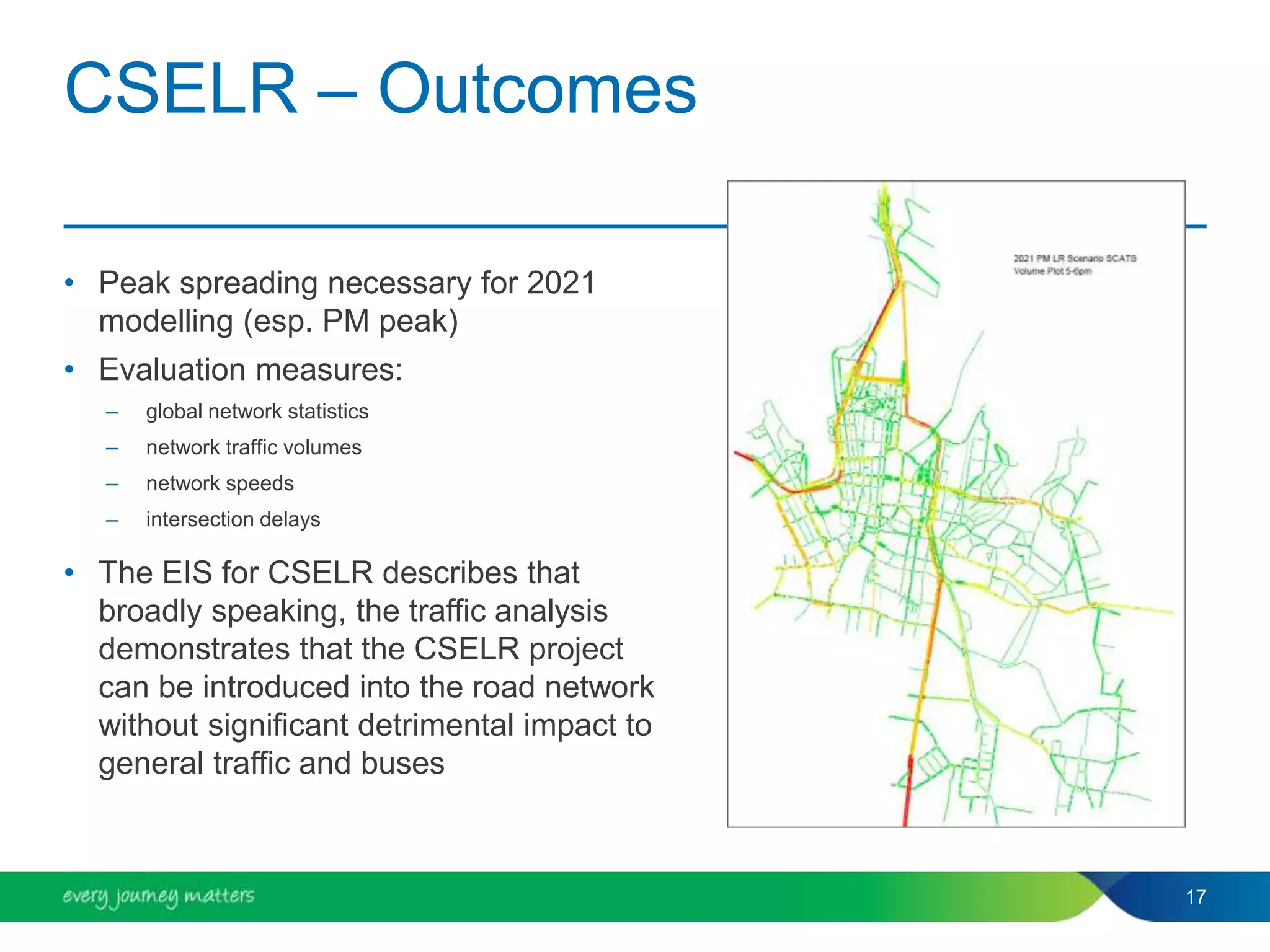 CSELR – Outcomes
• Peak spreading necessary for 2021
modelling (esp. PM peak)
• Evaluation measures:
– global network statistics
– network traffic volumes
– network speeds
– intersection delays
• The EIS for CSELR describes that
broadly speaking, the traffic analysis
demonstrates that the CSELR project
can be introduced into the road network
without significant detrimental impact to
general traffic and buses
17
 