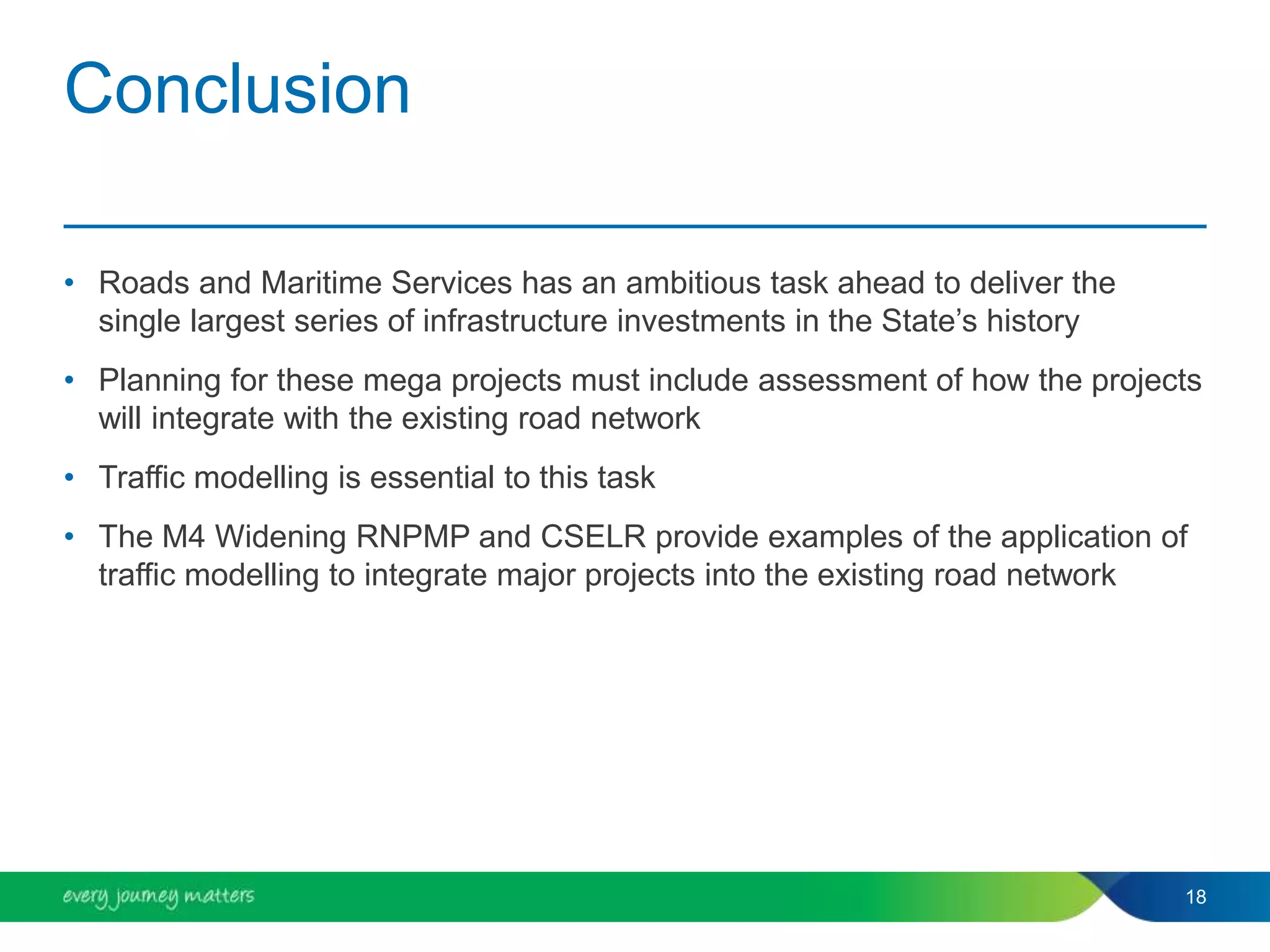 Conclusion
• Roads and Maritime Services has an ambitious task ahead to deliver the
single largest series of infrastructure investments in the State’s history
• Planning for these mega projects must include assessment of how the projects
will integrate with the existing road network
• Traffic modelling is essential to this task
• The M4 Widening RNPMP and CSELR provide examples of the application of
traffic modelling to integrate major projects into the existing road network
18
 