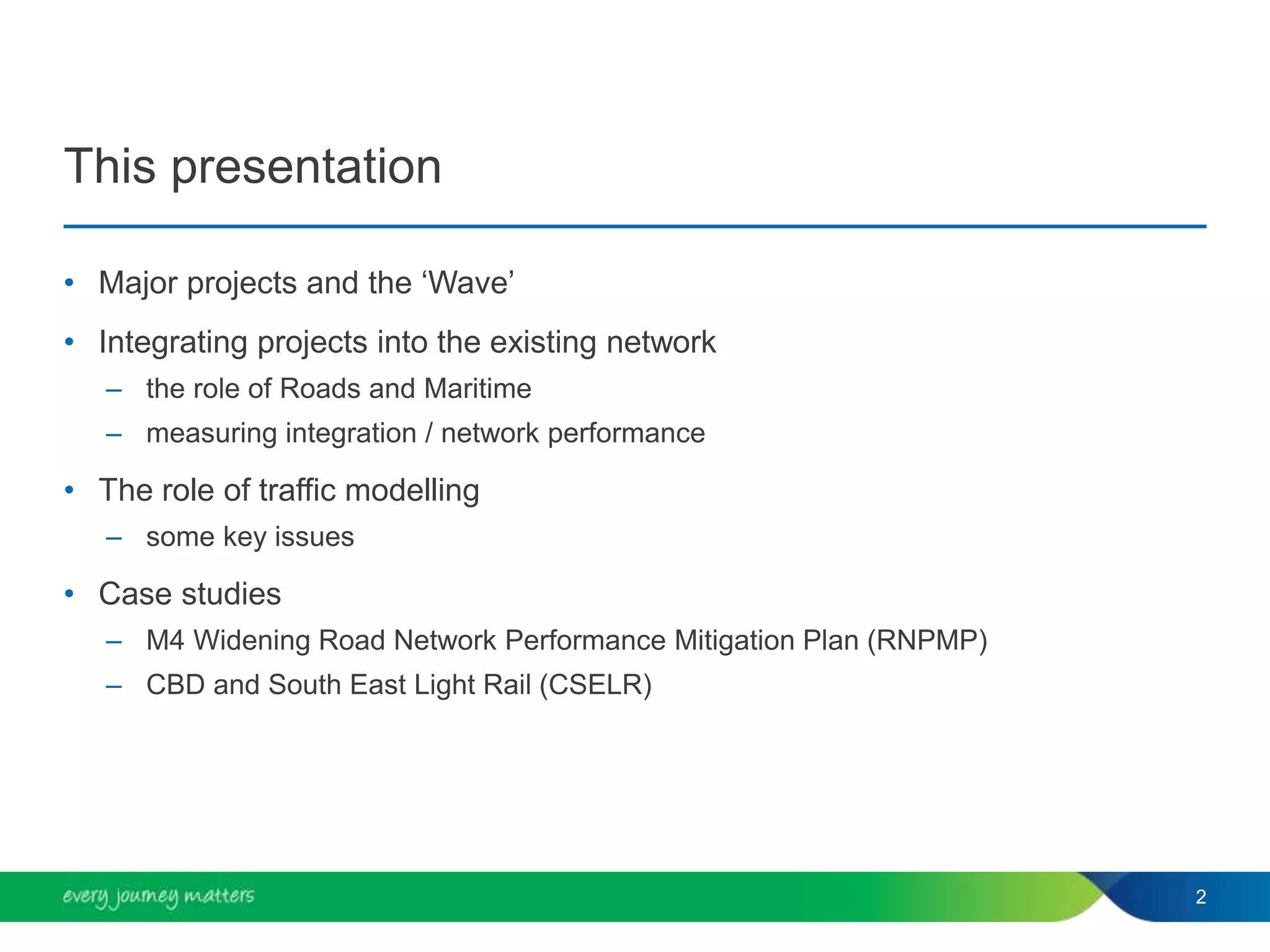 • Major projects and the ‘Wave’
• Integrating projects into the existing network
– the role of Roads and Maritime
– measuring integration / network performance
• The role of traffic modelling
– some key issues
• Case studies
– M4 Widening Road Network Performance Mitigation Plan (RNPMP)
– CBD and South East Light Rail (CSELR)
2
This presentation
 