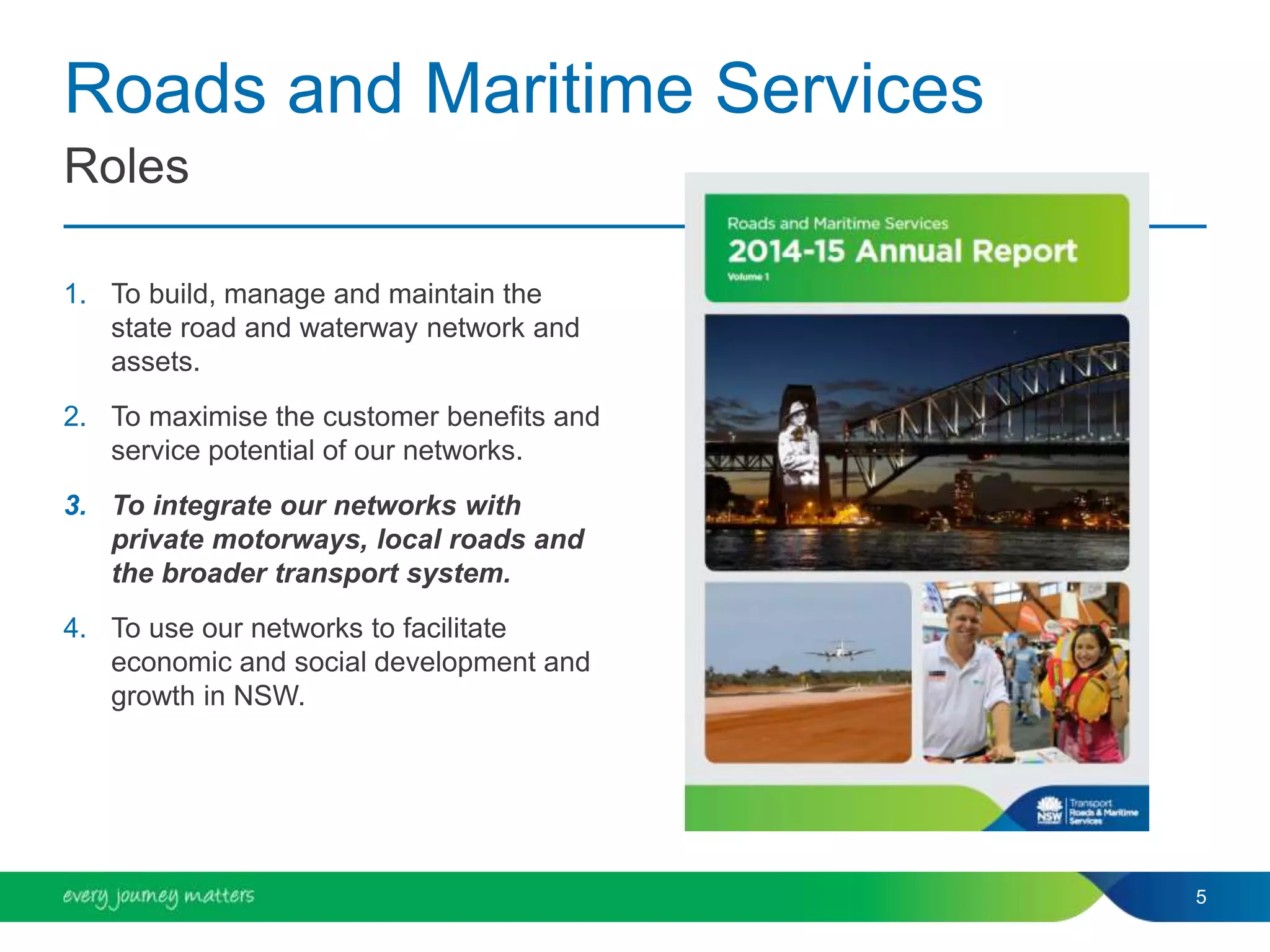 Roads and Maritime Services
1. To build, manage and maintain the
state road and waterway network and
assets.
2. To maximise the customer benefits and
service potential of our networks.
3. To integrate our networks with
private motorways, local roads and
the broader transport system.
4. To use our networks to facilitate
economic and social development and
growth in NSW.
5
Roles
 