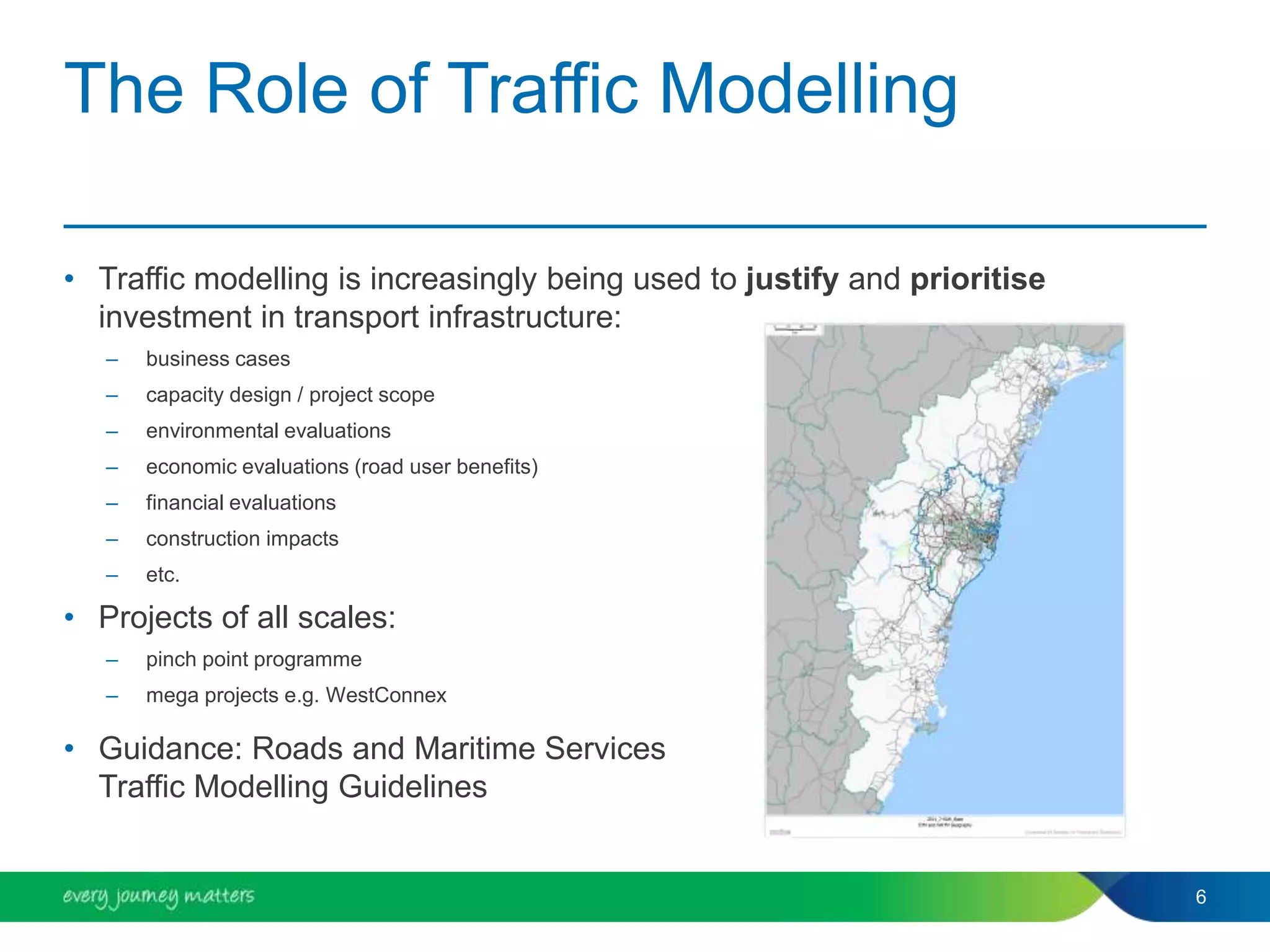 The Role of Traffic Modelling
• Traffic modelling is increasingly being used to justify and prioritise
investment in transport infrastructure:
– business cases
– capacity design / project scope
– environmental evaluations
– economic evaluations (road user benefits)
– financial evaluations
– construction impacts
– etc.
• Projects of all scales:
– pinch point programme
– mega projects e.g. WestConnex
• Guidance: Roads and Maritime Services
Traffic Modelling Guidelines
6
 
