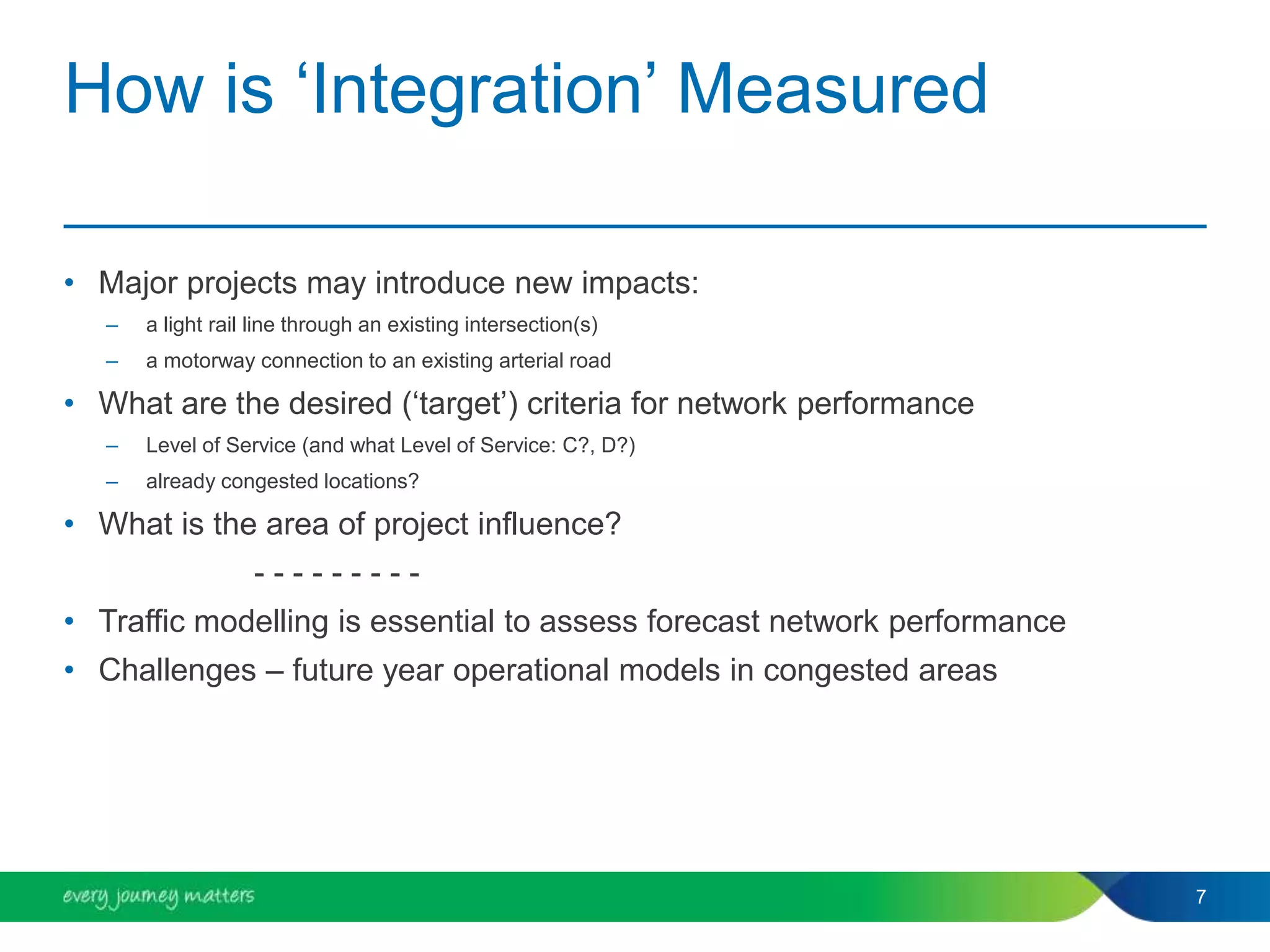 How is ‘Integration’ Measured
• Major projects may introduce new impacts:
– a light rail line through an existing intersection(s)
– a motorway connection to an existing arterial road
• What are the desired (‘target’) criteria for network performance
– Level of Service (and what Level of Service: C?, D?)
– already congested locations?
• What is the area of project influence?
- - - - - - - - -
• Traffic modelling is essential to assess forecast network performance
• Challenges – future year operational models in congested areas
7
 