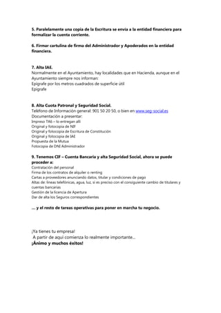 5. Paralelamente una copia de la Escritura se envía a la entidad financiera para
formalizar la cuenta corriente.
6. Firmar cartulina de firma del Administrador y Apoderados en la entidad
financiera.
7. Alta IAE.
Normalmente en el Ayuntamiento, hay localidades que en Hacienda, aunque en el
Ayuntamiento siempre nos informan:
Epígrafe por los metros cuadrados de superficie útil
Epígrafe
8. Alta Cuota Patronal y Seguridad Social.
Teléfono de Información general: 901 50 20 50, o bien en www.seg-social.es
Documentación a presentar:
Impreso TA6 – lo entregan allí
Original y fotocopia de NIF
Original y fotocopia de Escritura de Constitución
Original y fotocopia de IAE
Propuesta de la Mutua
Fotocopia de DNI Administrador
9. Tenemos CIF – Cuenta Bancaria y alta Seguridad Social, ahora se puede
proceder a:
Contratación del personal
Firma de los contratos de alquiler o renting
Cartas a proveedores anunciando datos, titular y condiciones de pago
Altas de: líneas telefónicas, agua, luz, si es preciso con el consiguiente cambio de titulares y
cuentas bancarias
Gestión de la licencia de Apertura
Dar de alta los Seguros correspondientes
… y el resto de tareas operativas para poner en marcha tu negocio.
¡Ya tienes tu empresa!
A partir de aquí comienza lo realmente importante...
¡Ánimo y muchos éxitos!
 