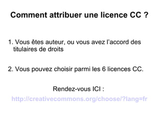 Comment attribuer une licence CC ?
1. Vous êtes auteur, ou vous avez l’accord des
titulaires de droits
2. Vous pouvez choisir parmi les 6 licences CC.
Rendez-vous ICI :
http://creativecommons.org/choose/?lang=fr
 