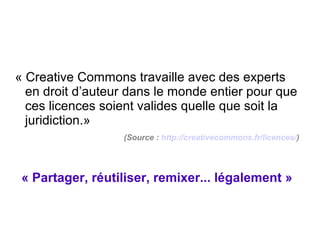 « Creative Commons travaille avec des experts
en droit d’auteur dans le monde entier pour que
ces licences soient valides quelle que soit la
juridiction.»
(Source : http://creativecommons.fr/licences/)
 
 
« Partager, réutiliser, remixer... légalement »
 