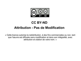 « Cette licence autorise la redistribution, à des fins commerciales ou non, tant
que l’œuvre est diffusée sans modification et dans son intégralité, avec
attribution et citation de votre nom. »
CC BY-ND
Attribution - Pas de Modification
 