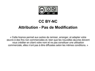 CC BY-NC
Attribution - Pas de Modification
« Cette licence permet aux autres de remixer, arranger, et adapter votre
œuvre à des fins non commerciales et, bien que les nouvelles œuvres doivent
vous créditer en citant votre nom et ne pas constituer une utilisation
commerciale, elles n’ont pas à être diffusées selon les mêmes conditions. »
 