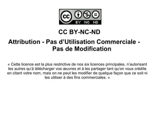 CC BY-NC-ND
Attribution - Pas d’Utilisation Commerciale -
Pas de Modification
« Cette licence est la plus restrictive de nos six licences principales, n’autorisant
les autres qu’à télécharger vos œuvres et à les partager tant qu’on vous crédite
en citant votre nom, mais on ne peut les modifier de quelque façon que ce soit ni
les utiliser à des fins commerciales. »
 