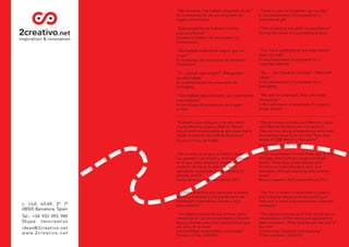 "Me encanta, me habéis alegrado el día"          "I love it, you've brighten up my day"
En la presentación de una propuesta de           In the presentation of proposals for a
regalo promocional.                              promotional gift.

"Este proyecto es nuestro camino                 "This project is our path to excellence"
a la excelencia"                                 During the review of a publishing project.
Durante la revisión de un proyecto de
maquetación.

"Me habéis entendido mejor que mi                "You have understood me even better
mujer"                                           than my wife"
En la entrega de propuestas de identidad         In the presentation of proposals for a
corporativa.                                     corporate identity.

"Y... ¿tengo que elegir? ¡Me gustan              "So, ... do I have to choose? I like both
las dos ideas!"                                  ideas!"
En la presentación de propuestas de              In the presentation of proposals for a
packaging.                                       packaging.

"Nos habéis descolocado, son realmente           "We are so surprised, they are really
innovadoras"                                     innovative"
En la entrega de propuestas de imagen            In the submission of proposals of a graphic
gráﬁca.                                          image project.
_____________________________________________________________________________________

“El diseño hace milagros y de ello saben         “Design makes wonders and Mariona López
mucho Mariona López y Abel de Benito,            and Abel de Benito know a lot about it.
dos jóvenes emprendedores que pisan fuerte       They are two young entrepreneurs who make
desde su estudio del 22@ de Barcelona”           themselves heard loud and clear from their
Periódico El País, 16/9/2009                     studio of 22@ district in Barcelona”
                                                 El País newspaper, 9/16/2009

“De un taller en el que no había ni suelo ni     “From a workshop in which there was no ﬂoor
luz, pasaron a un amplio y luminoso estudio      nor light, they built up a large and bright
en el que crean objetos y muebles con            studio. There they create objects and
vocación de hacer la vida más fácil y            furniture to make life easier and more
agradable, a partir de la simplicidad y el       enjoyable, through simplicity and common
sentido común”                                   sense”
Revista Woman, nº209 enero/febrero 2010          Woman magazine, #209 january/february 2010


"La ﬁrma 2creativo está dedicada al diseño       "The ﬁrm 2creativo is dedicated to graphic
gráﬁco e industrial y a la planiﬁcación de       and industrial design and the planning of
estrategias corporativas, frescas y algo         fresh and in some way provocative corporate
provocadoras"                                    strategies"

"Los objetos salidos de sus mentes, como         "The objects coming up of their minds are an
interpretación de las necesidades y ﬁlosoﬁa      interpretation of the needs and approach of
de sus clientes, unen tres características que   their customers. Three features are the soul of
son alma de la ﬁrma:                             the ﬁrm:
funcionalidad, simplicidad y creatividad"        functionality, simplicity and creativity"
Periódico El País, 25/4/2010                     El País newspaper, 4/25/2010
 