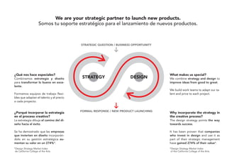 We are your strategic partner to launch new products.
                       Somos tu soporte estratégico para el lanzamiento de nuevos productos.




¿Qué nos hace especiales?                                                      What makes us special?
Combinamos estrategia y diseño                                                 We combine strategy and design to
para transformar lo bueno en exce-                                             improve ideas from good to great.
lente.
                                                                               We build work teams to adapt our ta-
Formamos equipos de trabajo flexi-                                             lent and price to each project.
bles que adaptan el talento y el precio
a cada proyecto.


¿Porqué incorporar la estrategia                                               Why incorporate the strategy in
en el proceso creativo?                                                        the creative process?
La estrategia dibuja el camino del di-                                         The design strategy points the way
seño hacia el éxito.                                                           towards success.

Se ha demostrado que las empresas                                              It has been proven that companies
que invierten en diseño incorporán-                                            who invest in design and use it as
dolo en su gestión estratégica au-                                             part of their strategic management
mentan su valor en un 274%*.                                                   have gained 274% of their value*.
*Design Strategy Market Index                                                  *Design Strategy Market Index
 de California College of the Arts.                                             of the California College of the Arts.
 
